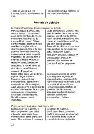 Todas as vezes que isto              Hæc quotiescúmque fecéritis, in
fizerdes, fazei-o em memória de      mei memóriam faciétis.
mim.

                       Fórmula da oblação
O celebrante continua depois as orações do Cânon:
Por esta razão, Senhor, nós,         Unde et mémores, Dómine, nos
vossos servos, com o vosso           servi tui sed et plebs tua sancta,
povo santo, lembrando-nos da         eiúsdem Chrísti Fílii tui Dómini
bem-aventurada Paixão do             nostri tam beátæ Passiónis, nec
mesmo Cristo, vosso Filho e          non et ab ínferis Resurrectiónis,
Senhor Nosso, assim como de          sed et in cælos gloriósæ
sua Ressurreição, saindo             Ascensiónis: offérimus præcláræ
vitorioso do sepulcro, e de sua      maiestáti tuæ de tuis donis ac
gloriosa Ascensão aos céus,          datis, hóstiam  puram,
oferecemos à vossa augusta           hóstiam  sanctam, hóstiam 
Majestade, de vossos dons e          immaculátam, Panem 
dádivas, a Hóstia  pura, a          sanctum vítæ ætérnæ, et
Hóstia  santa, a Hóstia            Cálicem  salútis perpétuæ.
imaculada, o Pão  santo da
vida eterna, e o Cálice da
salvação  perpétua.
Sobre estes dons, vos pedimos        Supra quæ propítio ac seréno
digneis lançar um olhar              vultu respícere dignéris; et
favorável, e recebê-los              accépta habére, sicuti accépta
benignamente, assim como             habére dignátus es múnera púeri
recebeste as ofertas do justo        tui justi Abel, et sacrifícium
Abel, vosso servo, o sacrifício de   Patriárchæ nostri Abráhæ: et
Abraão, pai de nossa fé, e o que     quod tibi óbtulit summus
vos ofereceu vosso sumo              sacérdos tuus Melchísedech,
sacerdote Melquisedeque,             sanctum sacrifícium,
Sacrifício santo, Hóstia             immaculátam hóstiam.
imaculada.

Profundamente inclinado, o celebrante diz:
Suplicantes vos rogamos, ó           Súpplices te rogámus,
Deus onipotente, que, pelas          omnípotens Deus, jube hæc
mãos de vosso santo Anjo,            perférri per manus sancti Ángeli
mandeis levar estas ofertas ao       tui in sublíme altáre tuum, in
vosso Altar sublime, à presença      conspéctu divínæ majestátis

28
 