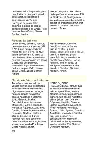 de vossa divina Majestade, para        tuæ: ut quoquot ex hac altáris
que, todos os que, participando        participatióne sacrosánctum Fílii
deste altar, recebermos o              tui Corpus, et Sánguinem
sacrossanto Corpo, e                  sumpsérimus, omni benedictióne
Sangue de vosso Filho,                cælésti et grátia repleámur. Per
sejamos repletos de toda a             eúmdem Christum Dóminum
bênção celeste e da Graça. Pelo        nostrum. Ámen.
mesmo Jesus Cristo, Nosso
Senhor. Amém.

Momento dos defuntos:
Lembrai-vos, também, Senhor,           Meménto étiam, Dómine,
de vossos servos e servas (NN.         famulórum famularúmque
e NN.), que nos precederam,            tuárum N. et N. qui nos
marcados com o sinal da fé, e          præcessérunt cum signo fídei, et
agora descansam no sono da             dórmiunt in somno pacis.
paz. A estes, Senhor, e a todos        Ipsis, Dómine, et ómnibus in
os mais que repousam em Jesus          Christo quiescéntibus, locum
Cristo, nós vos pedimos,               refrigérii, lucis et pacis, ut
concedei o lugar do descanso,          indúlgeas, deprecamur. Per
da luz e da paz. Pelo mesmo            eúmdem Christum Dóminum
Jesus Cristo, Nosso Senhor.            nostrum. Ámen.
Amém

O celebrante bate no peito, dizendo:
Também a nós, pecadores,               NOBIS QUOQUE
vossos servos, que esperamos           PECCATÓRIBUS, fámulis tuis,
na vossa infinita misericórdia,        de multitúdine miseratiónum
dignai-vos conceder um lugar           tuárum sperántibus, partem
na comunidade de vossos                áliquam, et societátem donáre
santos Apóstolos e Mártires:           dignéris, tuis sanctis Apóstolis
João, Estevão, Matias,                 et Martýribus: cum Joánne,
Barnabé, Inácio, Alexandre,            Stéphano, Matthía, Bárnaba,
Marcelino, Pedro, Felicidade,          Ignátio, Alexándro, Marcellíno,
Perpétua, Águeda, Luzia, Inês,         Petro, Felicitáte, Perpétua,
Cecília, Anastácia, e com todos        Ágatha, Lúcia, Agnéte, Cæcília,
os vossos Santos. Unidos a             Anastásia, et ómnibus Sanctis
eles pedimos, vos digneis              tuis: intra quorum nos
receber-nos, não conforme              consórtium non æstimátor
nossos méritos, mas segundo a          mériti, sed véniæ, quǽsumus,
vossa misericórdia.Por Jesus           largítor admítte. Per Christum
Cristo Nosso Senhor.                   Dóminum nostrum.
29
 