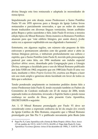 divina liturgia esta fora restaurada e adaptada às necessidades de
nossa época.

Impulsionado por este desejo, nosso Predecessor o Sumo Pontífice
Paulo VI em 1970 aprovou para a liturgia da Igreja Latina livros
restaurados e parcialmente renovados, e que ao redor do mundo
foram traduzidos em diversas línguas vernáculas, foram acolhidos
pelos Bispos e pelos sacerdotes e fiéis. João Paulo II revisou a terceira
edição típica do Missal Romano. Desta maneira os Romanos Pontífices
atuaram para que "este edifício litúrgico, por assim dizer,[...]volte
outra vez a aparecer esplêndido em sua dignidade e harmonia". 4

Entretanto, em algumas regiões, um número não pequeno de fiéis
estiveram e permanecem aderidos com tão grande amor e afeto às
formas litúrgicas prévias, e imbuíram profundamente sua cultura e
espírito, que o Sumo Pontífice João Paulo II, movido pela preocupação
pastoral por estes fiéis, em 1984 mediante um indulto especial
Quattuor abhinc annos, desenhado pela Congregação para a Liturgia
Divina, outorgou a faculdade para o uso do Missal Romano publicado
por João XXIII em 1962; enquanto que em 1988 João Paulo II uma vez
mais, mediante o Motu Proprio Ecclesia Dei, exortou aos Bispos a fazer
um uso mais amplo e generoso desta faculdade em favor de todos os
fiéis que o solicitem.

Tendo ponderado amplamente os insistentes pedidos destes fiéis a
nosso Predecessor João Paulo II, tendo escutado também os Padres do
Consistório de Cardeais realizado em 23 de março de 2006, tendo
sopesado todos os elementos, invocado o Espírito Santo e pondo nossa
confiança no auxílio de Deus, pela presente Carta Apostólica,
DECRETAMOS o seguinte:

Art. 1. O Missal Romano promulgado por Paulo VI deve ser
considerado como a expressão ordinária da lei da oração (lex orandi)
da Igreja Católica de Rito Romano, enquanto que o Missal Romano
promulgado por São Pio V e publicado novamente pelo Beato João

4 Papa Pio X, Carta Apostólica sob a forma de Motu Proprio Abhinc Duos Annos
    (23 de outubro de 1913): AAS 5 (1913), 44-450; cf. Papa João Paulo II, Carta
    Apostólica Vicesimus Quintus Annus (4 de dezembro de 1988), 3: AAS 81, 899.
3
 