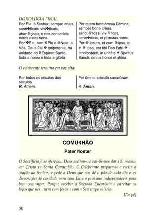 DOXOLOGIA FINAL
Por Ele, ó Senhor, sempre criais,   Per quem hæc ómnia Dómine,
santificais, vivificais,          semper bona creas,
abençoais, e nos concedeis         sanctíficas, vivíficas,
todos estes bens.                   benedícis, et præstas nobis.
Por Ele, com Ele e Nele, a       Per  ipsum, et cum  ipso, et
Vós, Deus Pai  onipotente, na      in  ipso, est tibi Deo Patri 
unidade do Espírito Santo,         omnipoténti, in unitáte  Spíritus
toda a honra e toda a glória        Sancti, omnis honor et glória.

O celebrante termina em voz alta:

Por todos os séculos dos            Per ómnia sǽcula sæculórum.
séculos
R. Amém.                            R. Ámen.




                           COMUNHÃO
                           Pater Noster

O Sacrifício já se ofereceu. Deus aceitou-o e vai-Se-nos dar a Si mesmo
em Cristo na Santa Comunhão. O Celebrante prepara-se e recita a
oração do Senhor, e pede a Deus que nos dê o pão de cada dia e as
disposições de caridade para com Ele e o próximo indispensáveis para
bem comungar. Porque receber a Sagrada Eucaristia é estreitar os
laços que nos unem com Jesus e com o Seu corpo místico:
                                                                 [De pé]


30
 