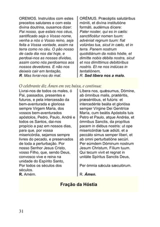 OREMOS. Instruídos com estes       ORÉMUS. Præcéptis salutáribus
preceitos salutares e com esta     móniti, et divína institutióne
divina doutrina, ousamos dizer:    formáti, audémus dícere:
Pai nosso, que estais nos céus,    Pater noster, qui es in cælis:
santificado seja o Vosso nome,     sanctificétur nomen tuum:
venha a nós o Vosso reino, seja    advéniat regnum tuum: fíat
feita a Vossa vontade, assim na    volúntas tua, sicut in cælo, et in
terra como no céu. O pão nosso     terra. Panem nostrum
de cada dia nos dai hoje, e        quotidiánum da nobis hódie, et
perdoai-nos as nossas dívidas,     dimítte nobis débita nostra, sicut
assim como nós perdoamos aos       et nos dimíttimus debitóribus
nossos devedores. E não nos        nostris. Et ne nos indúcas in
deixeis cair em tentação,          tentatiónem,
R. Mas livrai-nos do mal.          R. Sed líbera nos a malo.

O celebrante diz Ámen em voz baixa, e continua:
Livrai-nos de todos os males, ó    Líbera nos, quǽsumus, Dómine,
Pai, passados, presentes e         ab ómnibus malis, prætéritis,
futuros, e pela intercessão da     præséntibus, et futúris: et
bem-aventurada e gloriosa          intercedénte beáta et gloriósa
sempre Virgem Maria, dos           semper Vírgine Dei Genitríce
vossos bem-aventurados             María, cum beátis Apóstolis tuis
apóstolos, Pedro, Paulo, André e   Petro et Paulo, atque Andréa, et
todos os Santos, dai-nos           ómnibus Sanctis, da propítius
propício a paz em nossos dias,     pacem in diébus nostris: ut ope
para que, por vossa                misericórdiæ tuæ adiúti, et a
misericórdia, sejamos sempre       peccáto simus semper líberi, et
livres do pecado, e preservados    ab omni perturbatióne secúri.
de toda a perturbação. Por         Per eúmdem Dóminum nostrum
nosso Senhor Jesus Cristo,         Jesum Christum, Fílium tuum.
vosso Filho, que, sendo Deus,      Qui tecum vivit et regnat in
convosco vive e reina na           unitáte Spíritus Sanctis Deus,
unidade do Espírito Santo,
Por todos os séculos dos           Per ómnia sǽcula sæculórum.
séculos.
R. Amém.                           R. Ámen.

                       Fração da Hóstia




31
 