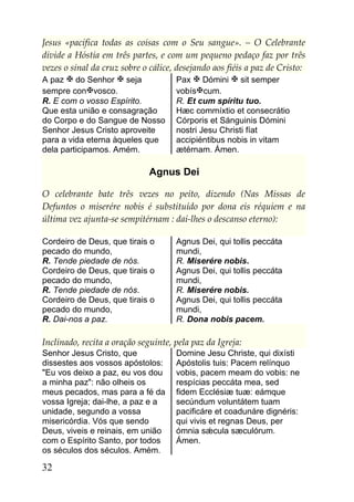 Jesus «pacifica todas as coisas com o Seu sangue». – O Celebrante
divide a Hóstia em três partes, e com um pequeno pedaço faz por três
vezes o sinal da cruz sobre o cálice, desejando aos fiéis a paz de Cristo:
A paz  do Senhor  seja             Pax  Dómini  sit semper
sempre convosco.                    vobíscum.
R. E com o vosso Espírito.           R. Et cum spíritu tuo.
Que esta união e consagração         Hæc commíxtio et consecrátio
do Corpo e do Sangue de Nosso        Córporis et Sánguinis Dómini
Senhor Jesus Cristo aproveite        nostri Jesu Christi fíat
para a vida eterna àqueles que       accipiéntibus nobis in vitam
dela participamos. Amém.             ætérnam. Ámen.

                              Agnus Dei

O celebrante bate três vezes no peito, dizendo (Nas Missas de
Defuntos o miserére nobis é substituído por dona eis réquiem e na
última vez ajunta-se sempitérnam : dai-lhes o descanso eterno):

Cordeiro de Deus, que tirais o       Agnus Dei, qui tollis peccáta
pecado do mundo,                     mundi,
R. Tende piedade de nós.             R. Miserére nobis.
Cordeiro de Deus, que tirais o       Agnus Dei, qui tollis peccáta
pecado do mundo,                     mundi,
R. Tende piedade de nós.             R. Miserére nobis.
Cordeiro de Deus, que tirais o       Agnus Dei, qui tollis peccáta
pecado do mundo,                     mundi,
R. Dai-nos a paz.                    R. Dona nobis pacem.

Inclinado, recita a oração seguinte, pela paz da Igreja:
Senhor Jesus Cristo, que             Domine Jesu Christe, qui dixísti
dissestes aos vossos apóstolos:      Apóstolis tuis: Pacem relínquo
"Eu vos deixo a paz, eu vos dou      vobis, pacem meam do vobis: ne
a minha paz": não olheis os          respícias peccáta mea, sed
meus pecados, mas para a fé da       fidem Ecclésiæ tuæ: eámque
vossa Igreja; dai-lhe, a paz e a     secúndum voluntátem tuam
unidade, segundo a vossa             pacificáre et coadunáre dignéris:
misericórdia. Vós que sendo          qui vivis et regnas Deus, per
Deus, viveis e reinais, em união     ómnia sǽcula sæculórum.
com o Espírito Santo, por todos      Ámen.
os séculos dos séculos. Amém.

32
 