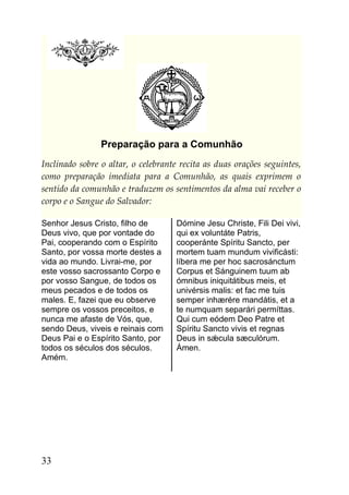 Preparação para a Comunhão
Inclinado sobre o altar, o celebrante recita as duas orações seguintes,
como preparação imediata para a Comunhão, as quais exprimem o
sentido da comunhão e traduzem os sentimentos da alma vai receber o
corpo e o Sangue do Salvador:

Senhor Jesus Cristo, filho de       Dómine Jesu Christe, Fili Dei vivi,
Deus vivo, que por vontade do       qui ex voluntáte Patris,
Pai, cooperando com o Espírito      cooperánte Spíritu Sancto, per
Santo, por vossa morte destes a     mortem tuam mundum vivificásti:
vida ao mundo. Livrai-me, por       líbera me per hoc sacrosánctum
este vosso sacrossanto Corpo e      Corpus et Sánguinem tuum ab
por vosso Sangue, de todos os       ómnibus iniquitátibus meis, et
meus pecados e de todos os          univérsis malis: et fac me tuis
males. E, fazei que eu observe      semper inhærére mandátis, et a
sempre os vossos preceitos, e       te numquam separári permíttas.
nunca me afaste de Vós, que,        Qui cum eódem Deo Patre et
sendo Deus, viveis e reinais com    Spíritu Sancto vivis et regnas
Deus Pai e o Espírito Santo, por    Deus in sǽcula sæculórum.
todos os séculos dos séculos.       Ámen.
Amém.




33
 
