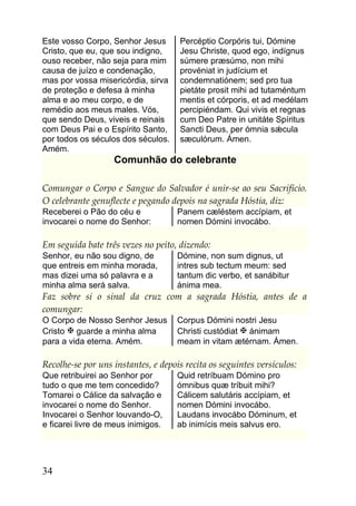Este vosso Corpo, Senhor Jesus       Percéptio Corpóris tui, Dómine
Cristo, que eu, que sou indigno,     Jesu Christe, quod ego, indígnus
ouso receber, não seja para mim      súmere præsúmo, non mihi
causa de juízo e condenação,         provéniat in judícium et
mas por vossa misericórdia, sirva    condemnatiónem; sed pro tua
de proteção e defesa à minha         pietáte prosit mihi ad tutaméntum
alma e ao meu corpo, e de            mentis et córporis, et ad medélam
remédio aos meus males. Vós,         percipiéndam. Qui vivis et regnas
que sendo Deus, viveis e reinais     cum Deo Patre in unitáte Spíritus
com Deus Pai e o Espírito Santo,     Sancti Deus, per ómnia sǽcula
por todos os séculos dos séculos.    sæculórum. Ámen.
Amém.
                   Comunhão do celebrante

Comungar o Corpo e Sangue do Salvador é unir-se ao seu Sacrifício.
O celebrante genuflecte e pegando depois na sagrada Hóstia, diz:
Receberei o Pão do céu e             Panem cæléstem accípiam, et
invocarei o nome do Senhor:          nomen Dómini invocábo.

Em seguida bate três vezes no peito, dizendo:
Senhor, eu não sou digno, de         Dómine, non sum dignus, ut
que entreis em minha morada,         intres sub tectum meum: sed
mas dizei uma só palavra e a         tantum dic verbo, et sanábitur
minha alma será salva.               ánima mea.
Faz sobre si o sinal da cruz com a sagrada Hóstia, antes de a
comungar:
O Corpo de Nosso Senhor Jesus        Corpus Dómini nostri Jesu
Cristo  guarde a minha alma         Christi custódiat  ánimam
para a vida eterna. Amém.            meam in vitam ætérnam. Ámen.

Recolhe-se por uns instantes, e depois recita os seguintes versículos:
Que retribuirei ao Senhor por        Quid retríbuam Dómino pro
tudo o que me tem concedido?         ómnibus quæ tríbuit mihi?
Tomarei o Cálice da salvação e       Cálicem salutáris accípiam, et
invocarei o nome do Senhor.          nomen Dómini invocábo.
Invocarei o Senhor louvando-O,       Laudans invocábo Dóminum, et
e ficarei livre de meus inimigos.    ab inimícis meis salvus ero.




34
 