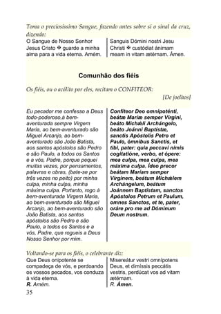 Toma o preciosíssimo Sangue, fazendo antes sobre si o sinal da cruz,
dizendo:
O Sangue de Nosso Senhor              Sanguis Dómini nostri Jesu
Jesus Cristo  guarde a minha         Christi  custódiat ánimam
alma para a vida eterna. Amém.        meam in vitam ætérnam. Ámen.



                       Comunhão dos fiéis

Os fiéis, ou o acólito por eles, recitam o CONFITEOR:
                                                            [De joelhos]

Eu pecador me confesso a Deus         Confíteor Deo omnipoténti,
todo-poderoso,à bem-                  beátæ Maríæ semper Vírgini,
aventurada sempre Virgem              beáto Michǽli Archángelo,
Maria, ao bem-aventurado são          beáto Joánni Baptístæ,
Miguel Arcanjo, ao bem-               sanctis Apóstolis Petro et
aventurado são João Batista,          Paulo, ómnibus Sanctis, et
aos santos apóstolos são Pedro        tibi, pater: quia peccavi nimis
e são Paulo, a todos os Santos        cogitatióne, verbo, et ópere:
e a vós, Padre, porque pequei         mea culpa, mea culpa, mea
muitas vezes, por pensamentos,        máxima culpa. Ídeo precor
palavras e obras, (bate-se por        beátam Maríam semper
três vezes no peito) por minha        Vírginem, beátum Michǽlem
culpa, minha culpa, minha             Archángelum, beátum
máxima culpa. Portanto, rogo à        Joánnem Baptístam, sanctos
bem-aventurada Virgem Maria,          Apóstolos Petrum et Paulum,
ao bem-aventurado são Miguel          omnes Sanctos, et te, pater,
Arcanjo, ao bem-aventurado são        oráre pro me ad Dóminum
João Batista, aos santos              Deum nostrum.
apóstolos são Pedro e são
Paulo, a todos os Santos e a
vós, Padre, que rogueis a Deus
Nosso Senhor por mim.

Voltando-se para os fiéis, o celebrante diz:
Que Deus onipotente se                Misereátur vestri omnípotens
compadeça de vós, e perdoando         Deus, et dimíssis peccátis
os vossos pecados, vos conduza        vestris, perdúcat vos ad vitam
à vida eterna.                        ætérnam.
R. Amém.                              R. Ámen.
35
 