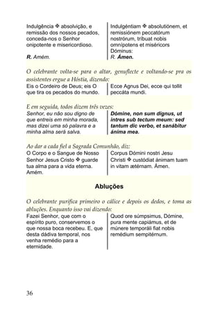 Indulgência  absolvição, e        Indulgéntiam  absolutiónem, et
remissão dos nossos pecados,       remissiónem peccatórum
conceda-nos o Senhor               nostrórum, tríbuat nobis
onipotente e misericordioso.       omnípotens et miséricors
                                   Dóminus:
R. Amém.                           R. Ámen.

O celebrante volta-se para o altar, genuflecte e voltando-se pra os
assistentes ergue a Hóstia, dizendo:
Eis o Cordeiro de Deus; eis O      Ecce Agnus Dei, ecce qui tollit
que tira os pecados do mundo.      peccáta mundi.

E em seguida, todos dizem três vezes:
Senhor, eu não sou digno de        Dómine, non sum dignus, ut
que entreis em minha morada,       intres sub tectum meum: sed
mas dizei uma só palavra e a       tantum dic verbo, et sanábitur
minha alma será salva.             ánima mea.

Ao dar a cada fiel a Sagrada Comunhão, diz:
O Corpo e o Sangue de Nosso        Corpus Dómini nostri Jesu
Senhor Jesus Cristo  guarde       Christi  custódiat ánimam tuam
tua alma para a vida eterna.       in vitam ætérnam. Ámen.
Amém.

                             Abluções

O celebrante purifica primeiro o cálice e depois os dedos, e toma as
abluções. Enquanto isso vai dizendo:
Fazei Senhor, que com o            Quod ore súmpsimus, Dómine,
espírito puro, conservemos o       pura mente capiámus, et de
que nossa boca recebeu. E, que     múnere temporáli fiat nobis
desta dádiva temporal, nos         remédium sempitérnum.
venha remédio para a
eternidade.




36
 