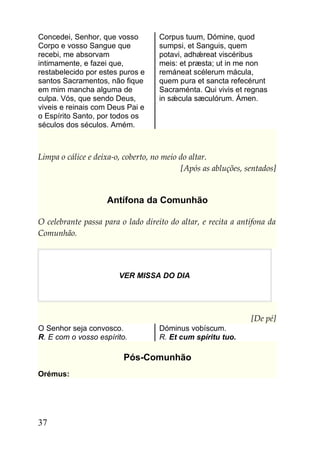 Concedei, Senhor, que vosso         Corpus tuum, Dómine, quod
Corpo e vosso Sangue que            sumpsi, et Sanguis, quem
recebi, me absorvam                 potavi, adhǽreat viscéribus
intimamente, e fazei que,           meis: et præsta; ut in me non
restabelecido por estes puros e     remáneat scélerum mácula,
santos Sacramentos, não fique       quem pura et sancta refecérunt
em mim mancha alguma de             Sacraménta. Qui vivis et regnas
culpa. Vós, que sendo Deus,         in sǽcula sæculórum. Ámen.
viveis e reinais com Deus Pai e
o Espírito Santo, por todos os
séculos dos séculos. Amém.



Limpa o cálice e deixa-o, coberto, no meio do altar.
                                           [Após as abluções, sentados]


                    Antífona da Comunhão

O celebrante passa para o lado direito do altar, e recita a antífona da
Comunhão.




                        VER MISSA DO DIA




                                                               [De pé]
O Senhor seja convosco.             Dóminus vobíscum.
R. E com o vosso espírito.          R. Et cum spíritu tuo.

                         Pós-Comunhão
Orémus:




37
 