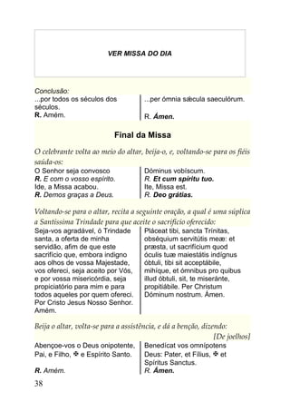 VER MISSA DO DIA




Conclusão:
...por todos os séculos dos           ...per ómnia sǽcula saeculórum.
séculos.
R. Amém.                              R. Ámen.

                           Final da Missa
O celebrante volta ao meio do altar, beija-o, e, voltando-se para os fiéis
saúda-os:
O Senhor seja convosco                Dóminus vobíscum.
R. E com o vosso espírito.            R. Et cum spíritu tuo.
Ide, a Missa acabou.                  Ite, Missa est.
R. Demos graças a Deus.               R. Deo grátias.

Voltando-se para o altar, recita a seguinte oração, a qual é uma súplica
a Santíssima Trindade para que aceite o sacrifício oferecido:
Seja-vos agradável, ó Trindade        Pláceat tibi, sancta Trínitas,
santa, a oferta de minha              obséquium servitútis meæ: et
servidão, afim de que este            præsta, ut sacrifícium quod
sacrifício que, embora indigno        óculis tuæ maiestátis indígnus
aos olhos de vossa Majestade,         óbtuli, tibi sit acceptábile,
vos ofereci, seja aceito por Vós,     mihíque, et ómnibus pro quibus
e por vossa misericórdia, seja        illud óbtuli, sit, te miseránte,
propiciatório para mim e para         propitiábile. Per Christum
todos aqueles por quem ofereci.       Dóminum nostrum. Ámen.
Por Cristo Jesus Nosso Senhor.
Amém.

Beija o altar, volta-se para a assistência, e dá a benção, dizendo:
                                                               [De joelhos]
Abençoe-vos o Deus onipotente,        Benedícat vos omnípotens
Pai, e Filho,  e Espírito Santo.     Deus: Pater, et Fílius,  et
                                      Spíritus Sanctus.
R. Amém.                              R. Ámen.
38
 
