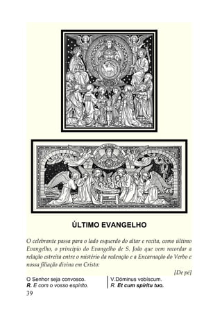 ÚLTIMO EVANGELHO

O celebrante passa para o lado esquerdo do altar e recita, como último
Evangelho, o princípio do Evangelho de S. João que vem recordar a
relação estreita entre o mistério da redenção e a Encarnação do Verbo e
nossa filiação divina em Cristo:
                                                                [De pé]
O Senhor seja convosco.             V.Dóminus vobíscum.
R. E com o vosso espírito.          R. Et cum spíritu tuo.
39
 