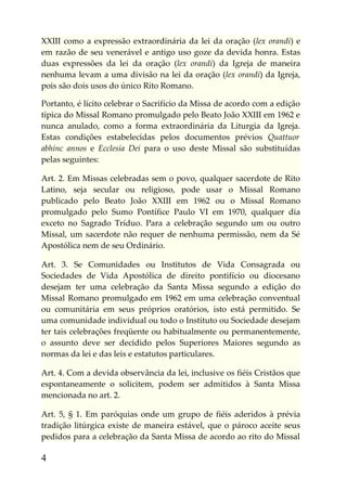 XXIII como a expressão extraordinária da lei da oração (lex orandi) e
em razão de seu venerável e antigo uso goze da devida honra. Estas
duas expressões da lei da oração (lex orandi) da Igreja de maneira
nenhuma levam a uma divisão na lei da oração (lex orandi) da Igreja,
pois são dois usos do único Rito Romano.

Portanto, é lícito celebrar o Sacrifício da Missa de acordo com a edição
típica do Missal Romano promulgado pelo Beato João XXIII em 1962 e
nunca anulado, como a forma extraordinária da Liturgia da Igreja.
Estas condições estabelecidas pelos documentos prévios Quattuor
abhinc annos e Ecclesia Dei para o uso deste Missal são substituídas
pelas seguintes:

Art. 2. Em Missas celebradas sem o povo, qualquer sacerdote de Rito
Latino, seja secular ou religioso, pode usar o Missal Romano
publicado pelo Beato João XXIII em 1962 ou o Missal Romano
promulgado pelo Sumo Pontífice Paulo VI em 1970, qualquer dia
exceto no Sagrado Tríduo. Para a celebração segundo um ou outro
Missal, um sacerdote não requer de nenhuma permissão, nem da Sé
Apostólica nem de seu Ordinário.

Art. 3. Se Comunidades ou Institutos de Vida Consagrada ou
Sociedades de Vida Apostólica de direito pontifício ou diocesano
desejam ter uma celebração da Santa Missa segundo a edição do
Missal Romano promulgado em 1962 em uma celebração conventual
ou comunitária em seus próprios oratórios, isto está permitido. Se
uma comunidade individual ou todo o Instituto ou Sociedade desejam
ter tais celebrações freqüente ou habitualmente ou permanentemente,
o assunto deve ser decidido pelos Superiores Maiores segundo as
normas da lei e das leis e estatutos particulares.

Art. 4. Com a devida observância da lei, inclusive os fiéis Cristãos que
espontaneamente o solicitem, podem ser admitidos à Santa Missa
mencionada no art. 2.

Art. 5, § 1. Em paróquias onde um grupo de fiéis aderidos à prévia
tradição litúrgica existe de maneira estável, que o pároco aceite seus
pedidos para a celebração da Santa Missa de acordo ao rito do Missal

4
 