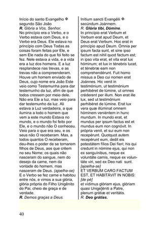 Início do santo Evangelho          Inítium sancti Evangélii 
segundo São João                    secúndum Joánnem.
R. Glória a Vós, Senhor.            R. Glória tibi, Dómine.
No princípio era o Verbo, e o       In princípio erat Verbum et
Verbo estava com Deus, e o          Verbum erat apud Deum, et
Verbo era Deus. Ele estava no       Deus erat Verbum. Hoc erat in
princípio com Deus Todas as         princípio apud Deum. Ómnia per
coisas foram feitas por Ele, e      ipsum facta sunt, et sine ipso
sem Ele nada do que foi feito se    factum est nihil quod factum est;
fez. Nele estava a vida, e a vida   in ipso vita erat, et vita erat lux
era a luz dos homens. E a luz       hóminum; et lux in ténebris lucet,
resplandece nas trevas, e as        et ténebræ eam non
trevas não a compreenderam.         comprehendérunt. Fuit homo
Houve um homem enviado de           missus a Deo cui nomen erat
Deus, cujo nome era João Este       Joánnes. Hic venit in
veio como Testemunha para dar       testimónium, ut testimónium
testemunho da luz, afim de que      perhibéret de lúmine, ut omnes
todos cressem por meio dele.        créderent per illum. Non erat ille
Não era Ele a luz, mas veio para    lux, sed ut testimónium
dar testemunho da luz. Ali          perhibéret de lúmine. Erat lux
estava a Luz verdadeira, a que      vera quæ illúminat omnem
ilumina a todo o homem que          hóminem veniéntem in hunc
vem a este mundo Estava no          mundum. In mundo erat, et
mundo, e o mundo foi feito por      mundus per ipsum factus est et
Ele, e o mundo não O conheceu.      mundus eum non cognóvit. In
Veio para o que era seu, e os       própria venit, et sui eum non
seus não O receberam. Mas, a        recepérunt. Quotquot autem
todos quantos O receberam,          recepérunt eum, dedit eis
deu-lhes o poder de se tornarem     potestátem fílios Dei fíeri; his qui
filhos de Deus, aos que crêem       credunt in nómine ejus, qui non
no seu Nome; os quais não           ex sanguínibus, neque ex
nasceram do sangue, nem do          voluntáte carnis, neque ex volun-
desejo da carne, nem da             táte viri, sed ex Deo nati sunt.
vontade do homem, mas               [ajoelha-se]
nasceram de Deus. (ajoelha-se)      ET VERBUM CARO FACTUM
E o Verbo se fez carne e habitou    EST, ET HABITÁVIT IN NOBIS:
entre nós, e vimos a sua glória,    [de pé]
glória própria do Filho Unigênito   et vídimus glóriam ejus, glóriam
do Pai, cheio de graça e de         quasi Unige]éniti a Patre,
verdade.                            plenum grátiæ et veritátis.
R. Demos graças a Deus.             R. Deo grátias.



40
 