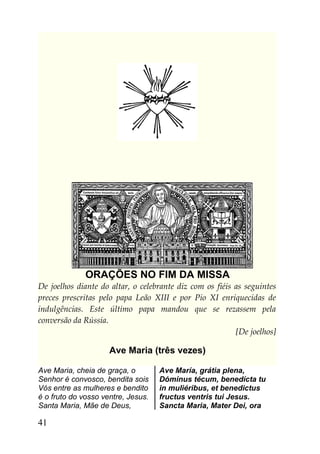 ORAÇÕES NO FIM DA MISSA
De joelhos diante do altar, o celebrante diz com os fiéis as seguintes
preces prescritas pelo papa Leão XIII e por Pio XI enriquecidas de
indulgências. Este último papa mandou que se rezassem pela
conversão da Rússia.
                                                          [De joelhos]

                     Ave Maria (três vezes)

Ave Maria, cheia de graça, o        Ave María, grátia plena,
Senhor é convosco, bendita sois     Dóminus técum, benedícta tu
Vós entre as mulheres e bendito     in muliéribus, et benedictus
é o fruto do vosso ventre, Jesus.   fructus ventris tui Jesus.
Santa Maria, Mãe de Deus,           Sancta Maria, Mater Dei, ora

41
 