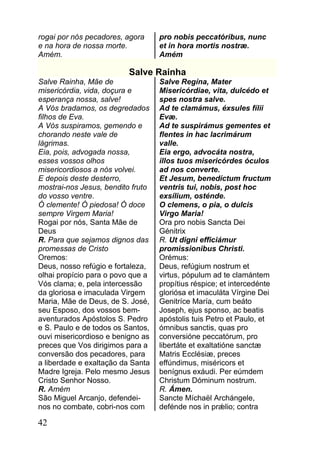 rogai por nós pecadores, agora     pro nobis peccatóribus, nunc
e na hora de nossa morte.          et in hora mortis nostræ.
Amém.                              Amém

                          Salve Rainha
Salve Rainha, Mãe de               Salve Regína, Mater
misericórdia, vida, doçura e       Misericórdiae, vita, dulcédo et
esperança nossa, salve!            spes nostra salve.
A Vós bradamos, os degredados      Ad te clamámus, éxsules fílii
filhos de Eva.                     Evæ.
A Vós suspiramos, gemendo e        Ad te suspirámus gementes et
chorando neste vale de             flentes in hac lacrimárum
lágrimas.                          valle.
Eia, pois, advogada nossa,         Eia ergo, advocáta nostra,
esses vossos olhos                 illos tuos misericórdes óculos
misericordiosos a nós volvei.      ad nos converte.
E depois deste desterro,           Et Jesum, benedíctum fructum
mostrai-nos Jesus, bendito fruto   ventris tui, nobis, post hoc
do vosso ventre.                   exsílium, osténde.
Ó clemente! Ó piedosa! Ó doce      O clemens, o pia, o dulcis
sempre Virgem Maria!               Virgo Maria!
Rogai por nós, Santa Mãe de        Ora pro nobis Sancta Dei
Deus                               Génitrix
R. Para que sejamos dignos das     R. Ut digni efficiámur
promessas de Cristo                promissionibus Christi.
Oremos:                            Orémus:
Deus, nosso refúgio e fortaleza,   Deus, refúgium nostrum et
olhai propício para o povo que a   virtus, pópulum ad te clamántem
Vós clama; e, pela intercessão     propítius réspice; et intercedénte
da gloriosa e imaculada Virgem     gloriósa et imaculáta Vírgine Dei
Maria, Mãe de Deus, de S. José,    Genitríce María, cum beáto
seu Esposo, dos vossos bem-        Joseph, ejus sponso, ac beatis
aventurados Apóstolos S. Pedro     apóstolis tuis Petro et Paulo, et
e S. Paulo e de todos os Santos,   ómnibus sanctis, quas pro
ouvi misericordioso e benigno as   conversióne peccatórum, pro
preces que Vos dirigimos para a    libertáte et exaltatióne sanctæ
conversão dos pecadores, para      Matris Ecclésiæ, preces
a liberdade e exaltação da Santa   effúndimus, miséricors et
Madre Igreja. Pelo mesmo Jesus     benígnus exáudi. Per eúmdem
Cristo Senhor Nosso.               Christum Dóminum nostrum.
R. Amém                            R. Ámen.
São Miguel Arcanjo, defendei-      Sancte Míchaël Archángele,
nos no combate, cobri-nos com      defénde nos in prǽlio; contra

42
 