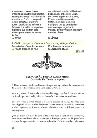 o vosso escudo contra os            nequítiam et insídias diáboli esto
embustes e ciladas do demônio.      præsídium. Ímperet illi Deus,
Subjugue-o Deus, instantemente      súpplices deprecámur: tuque,
o pedimos. E vós, príncipe da       Prínceps milítiæ cæléstis,
milícia celeste, pelo divino        Sátanam aliósque spíritus
poder, precipitai no inferno a      malígnos, qui ad perditiónem
Satanás e a todos os espíritos      animárum pervagántur in
malignos que andam pelo             mundo, divína virtúte in inférnum
mundo para perder as almas.         detrúde. Ámen.
Amém.
R. Amém                             R. Ámen.

S. Pio X pediu que se ajuntasse três vezes a seguinte jaculatória:
Sacratíssimo Coração de Jesus,      Cor Jesu sacratíssimum,
R. Tende piedade de nós.            R. Miserére nobis.
                                                                [De pé]




              PREPARAÇÃO PARA A SANTA MISSA
                 Oração de São Tomás de Aquino

Ó Deus eterno e todo-poderoso, eis que me aproximo do sacramento
do Vosso Filho único, nosso Senhor Jesus Cristo.

Impuro, venho à fonte da misericórdia; cego, venho à luz da eterna
claridade; pobre e indigente, venho ao Senhor do céu e da terra.

Imploro, pois, a abundância de Vossa imensa liberalidade, para que
Vos digneis curar minha fraqueza, lavar minhas manchas, iluminar
minha cegueira, enriquecer minha pobreza e vestir minha nudez com
Vossa graça.

Que eu receba o pão do céu, o Reis dos reis e Senhor dos senhores,
com respeito e humildade, contrição e devoção, pureza e fé, propósito
e intenção que convêm à minha salvação. Dai-me receber não só o


43
 