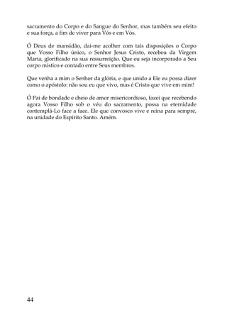 sacramento do Corpo e do Sangue do Senhor, mas também seu efeito
e sua força, a fim de viver para Vós e em Vós.

Ó Deus de mansidão, dai-me acolher com tais disposições o Corpo
que Vosso Filho único, o Senhor Jesus Cristo, recebeu da Virgem
Maria, glorificado na sua ressurreição. Que eu seja incorporado a Seu
corpo místico e contado entre Seus membros.

Que venha a mim o Senhor da glória, e que unido a Ele eu possa dizer
como o apóstolo: não sou eu que vivo, mas é Cristo que vive em mim!

Ó Pai de bondade e cheio de amor misericordioso, fazei que recebendo
agora Vosso Filho sob o véu do sacramento, possa na eternidade
contemplá-Lo face a face. Ele que convosco vive e reina para sempre,
na unidade do Espírito Santo. Amém.




44
 