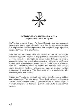 AÇÃO DE GRAÇAS DEPOIS DA MISSA
                Oração de São Tomás de Aquino

Eu Vos dou graças, ó Senhor, Pai Santo, Deus eterno e todo-poderoso,
porque sem mérito algum de minha parte, Vos dignastes alimentar-me
a mim pecador e Vosso indigno servo, com o sagrado corpo e precioso
sangue de Vosso Filho Jesus Cristo.

Peço que esta santa comunhão não me seja motivo de condenação,
mas salutar garantia de perdão. Seja para mim armadura da fé, escudo
de boa vontade e libertação de meus vícios. Extinga em mim a
concupiscência e os maus desejos, aumente a caridade e a paciência, a
humildade e a obediência à Vossa santa vontade, e todas as demais
virtudes. Defenda-me contra as ciladas dos inimigos tanto visíveis
como invisíveis. Pacifique inteiramente todas as minhas paixões,
unindo-me firmemente a Vós, Deus uno, trino e verdadeiro, feliz
consumação de meu destino.

E peço que Vos digneis conduzir-me, a mim pecador, àquele inefável
convívio em que Vós, com Vosso Filho e Espírito Santo, sois para os
Vossos santos a luz verdadeira, a plena saciedade e a eterna alegria, a
ventura completa e a felicidade perfeita. Por Cristo, nosso Senhor.
Amém.




45
 
