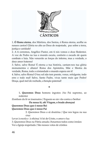 CÂNTICOS
1. Ó Roma eterna, dos Mártires, dos Santos, ó Roma eterna, acolhe os
nossos cantos! Glória no alto ao Deus de majestade, paz sobre a terra,
justiça e caridade!
2. A ti corremos, Angélico Pastor, em ti nós vemos o doce Redentor.
A voz de Pedro na tua o mundo escuta, conforto e escudo de quem
combate e luta. Não vencerão as forças do inferno, mas a verdade, o
doce amor fraterno!
3. Salve, salve Roma! É eterna a tua história, cantam-nos tua glória
monumentos e altares! Roma dos Apóstolos, Mãe e Mestra da
verdade, Roma, toda a cristandade o mundo espera em ti!
4. Salve, salve Roma! O teu sol não tem poente, vence, refulgente, todo
erro e todo mal! Salve, Santo Padre, vivas tanto mais que Pedro!
Desça, qual mel do rochedo, a benção paternal!

                                  

       1. Queremos Deus homens ingratos /Ao Pai supremo, ao
       redentor
Zombam da fé os insensatos / Erguem-se em vão contra o Senhor
                 Da nossa fé, oh! Virgem, o brado abençoai
Queremos Deus que é nosso Rei
Queremos Deus que é nosso Pai
              2. Queremos Deus a sã doutrina / Que nos legou na sua
              cruz
Levar à escola e à oficina/ A lei de Cristo, o amor e luz
3. Queremos Deus na Pátria amada /Amarmos todos como irmãos
Ver a Igreja respeitada / São nossos votos de cristãos


46
 