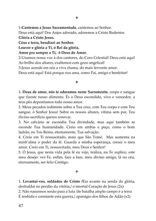 

1-Cantemos a Jesus Sacramentado, cantemos ao Senhor.
Deus está aqui! Dos Anjos adorado, adoremos a Cristo Redentor.
Glória a Cristo Jesus.
Céus e terra, bendizei ao Senhor.
Louvor e glória a Ti, ó Rei da glória.
Amor pra sempre a Ti, ó Deus de Amor.
2-Unamos nossa voz à dos cantores, do Coro Celestial! Deus está aqui!
Ao brilho dos altares, exaltemos com gozo angelical!
3-Jesus acende em nós a viva chama, do mais fervente amor.
Deus está aqui! Está porque nos ama, como Pai, amigo e benfeitor!

                                   

1. Deus de amor, nós te adoramos neste Sacramento, corpo e sangue
que fizeste nosso alimento. És o Deus escondido, vivo e vencedor, a
teus pés depositamos todo nosso amor.
2. Meus pecados redimiste sobre a Tua cruz, com Teu corpo e com Teu
sangue, ó Senhor Jesus! Sobre os nossos altares, vítima sem par, Teu
divino sacrifício queres renovar.
3. No calvário se escondia Tua divindade, mas aqui também se
esconde Tua humanidade. Creio em ambas e peço, como o bom
ladrão, no Teu Reino, eternamente, Tua salvação.
4. Creio em Ti ressuscitado, mais que São Tomé. Mas aumenta na
minh’alma o poder da fé. Guarda a minha esperança, cresce o meu
amor. Creio em Ti, ressuscitado, meu Deus e Senhor!
5. Ó Jesus, que nesta vida pela fé eu vejo, realiza, eu Te suplico, este
meu desejo: ver-Te, enfim, face a face, meu divino amigo, lá no céu,
eternamente, ser feliz Contigo.

                                   

1. Levantai-vos, soldados de Cristo /Eia avante na senda da glória,
desfraldai no perdão da vitória,/ o imortal Coração de Jesus (2x)
2. Não nascemos senão para a luta /de batalha amplo campo é a terra
É renhida e constante esta guerra,/ apanágio dos filhos de Adão (x2)

47
 