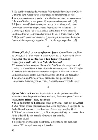 3. No combate esforçado, valentes, /não temais ó soldados de Cristo
O triunfo será nunca visto, /se souberdes cumprir sua lei (x2)
4. Amparai-vos no escudo da graça, /fortaleza circunde vossa alma,
Pela fé no Senhor, vossa palma /é segura na eterna mansão (x2)
5. É Jesus nosso Rei soberano,/ seu amor de atrair-nos não cessa
De vencer dá-nos firme promessa /e prepara fiel galardão (x2)
6. Oh! segui deste Rei tão amante /o estandarte divino glorioso
Contra as formas do inferno teimoso /Ele só à vitória conduz (x2)
7. De Jesus Coração sacrossanto, /guardai pura esta santa bandeira
No combate esperança fagueira /do triunfo seguro penhor. (x2)

                                   

1.Honra, Gloria, Louvor sempiterno a Jesus, a Jesus Redentor, Deus
de Deus, Luz de Luz, Verbo Eterno. Cristo Rei do Universo Senhor!
Jesus, Rei e Deus Verdadeiro, o Teu Reino venha a nós!
Obedeça o mundo inteiro ao Poder da Tua voz!
2.Todo o orbe homenagem Lhe renda! Aos Seus pés traga o mundo
cristão, de almas livres a livre oferenda, corações para o Seu Coração!
3.Também nós, brasileiros queremos de Jesus a Realeza aclamar!
De nossa alma os afetos supremos são por Ele, Sua Lei, Seu Altar!
4. A bandeira da Pátria, levai-a, brasileiros aos pés de Jesus.
É a suprema homenagem, curvai-a, é o símbolo da Terra da Cruz!

                                   

1.Jesus Cristo está realmente, de noite e de dia presente no Altar,
esperando que cheguem as almas ansiosas, ferventes, para O visitar
Jesus, nosso Irmão! Jesus, Redentor!
Nós Te adoramos na Eucaristia: Jesus de Maria, Jesus Rei de Amor!
2. Que “Jesus morre misticamente na Missa Sagrada”, é Dogma de Fé.
Cada dia milhares de vezes, Jesus se oferece por nós, Sua Grei.
3. O Brasil, esta terra amada, por Ti abençoada foi logo ao nascer, Sem
Jesus, ó Brasil, Pátria amada, não podes ser grande,
não podes viver!
4. Brasileiros, quereis que esta Pátria, tão grande e tão bela, seja
perenal? Comungai, comungai todo dia.

48
 