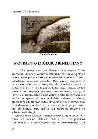 A Eucaristia é vida imortal.




                           Monte Calvário



  MOVIMENTO LITÚRGICO BENEDITIANO

       “Um jovem sacerdote disse-me recentemente: "Hoje
precisamos de um novo movimento litúrgico". Era a expressão
de um desejo que, nos nossos dias, só espíritos voluntariamente
superficiais poderiam descartar. Para aquele sacerdote, o
importante não era a conquista de liberdades novas e
audaciosas: nós já não tomamos todas essas liberdades? Ele
entendeu que nós precisamos de um novo começo, que nasça no
íntimo da liturgia, como queria o movimento litúrgico quando
estava no apogeu de sua verdadeira natureza e não se
preocupava em fabricar textos, inventar gestos e formas, mas
em redescobrir o centro vivo, penetrar no tecido propriamente
dito da liturgia, para que a sua realização nascesse da
substância da liturgia.(...).
   Não podemos "fabricar" um movimento litúrgico desse tipo -
como não podemos "fabricar" nada vivo - mas podemos
contribuir para o seu desenvolvimento, esforçando-nos para

49
 