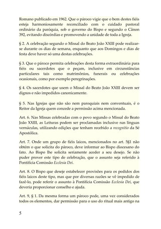 Romano publicado em 1962. Que o pároco vigie que o bem destes fiéis
esteja harmoniosamente reconciliado com o cuidado pastoral
ordinário da paróquia, sob o governo do Bispo e segundo o Cânon
392, evitando discórdias e promovendo a unidade de toda a Igreja.

§ 2. A celebração segundo o Missal do Beato João XXIII pode realizar-
se durante os dias de semana, enquanto que aos Domingos e dias de
festa deve haver só uma destas celebrações.

§ 3. Que o pároco permita celebrações desta forma extraordinária para
fiéis ou sacerdotes que o peçam, inclusive em circunstâncias
particulares tais como matrimônios, funerais ou celebrações
ocasionais, como por exemplo peregrinações.

§ 4. Os sacerdotes que usem o Missal do Beato João XXIII devem ser
dignos e não impedidos canonicamente.

§ 5. Nas Igrejas que não são nem paroquiais nem conventuais, é o
Reitor da Igreja quem concede a permissão acima mencionada.

Art. 6. Nas Missas celebradas com o povo segundo o Missal do Beato
João XXIII, as Leituras podem ser proclamadas inclusive nas línguas
vernáculas, utilizando edições que tenham recebido a recognitio da Sé
Apostólica.

Art. 7. Onde um grupo de fiéis laicos, mencionados no art. 5§1 não
obtém o que solicita do pároco, deve informar ao Bispo diocesano do
fato. Ao Bispo lhe solicita seriamente aceder a seu desejo. Se não
puder prover este tipo de celebração, que o assunto seja referido à
Pontifícia Comissão Ecclesia Dei.

Art. 8. O Bispo que deseje estabelecer provisões para os pedidos dos
fiéis laicos deste tipo, mas que por diversas razões se vê impedido de
fazê-lo, pode referir o assunto à Pontifícia Comissão Ecclesia Dei, que
deveria proporcionar conselho e ajuda.

Art. 9, § 1. Da mesma forma um pároco pode, uma vez considerados
todos os elementos, dar permissão para o uso do ritual mais antigo na


5
 