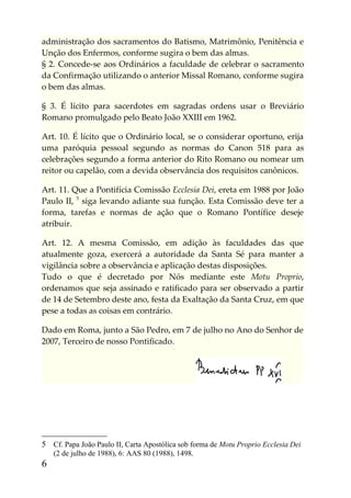 administração dos sacramentos do Batismo, Matrimônio, Penitência e
Unção dos Enfermos, conforme sugira o bem das almas.
§ 2. Concede-se aos Ordinários a faculdade de celebrar o sacramento
da Confirmação utilizando o anterior Missal Romano, conforme sugira
o bem das almas.

§ 3. É lícito para sacerdotes em sagradas ordens usar o Breviário
Romano promulgado pelo Beato João XXIII em 1962.

Art. 10. É lícito que o Ordinário local, se o considerar oportuno, erija
uma paróquia pessoal segundo as normas do Canon 518 para as
celebrações segundo a forma anterior do Rito Romano ou nomear um
reitor ou capelão, com a devida observância dos requisitos canônicos.

Art. 11. Que a Pontifícia Comissão Ecclesia Dei, ereta em 1988 por João
Paulo II, 5 siga levando adiante sua função. Esta Comissão deve ter a
forma, tarefas e normas de ação que o Romano Pontífice deseje
atribuir.

Art. 12. A mesma Comissão, em adição às faculdades das que
atualmente goza, exercerá a autoridade da Santa Sé para manter a
vigilância sobre a observância e aplicação destas disposições.
Tudo o que é decretado por Nós mediante este Motu Proprio,
ordenamos que seja assinado e ratificado para ser observado a partir
de 14 de Setembro deste ano, festa da Exaltação da Santa Cruz, em que
pese a todas as coisas em contrário.

Dado em Roma, junto a São Pedro, em 7 de julho no Ano do Senhor de
2007, Terceiro de nosso Pontificado.




5 Cf. Papa João Paulo II, Carta Apostólica sob forma de Motu Proprio Ecclesia Dei
    (2 de julho de 1988), 6: AAS 80 (1988), 1498.
6
 