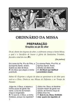 ORDINÁRIO DA MISSA
                      PREPARAÇÃO
                    Orações ao pé do altar

De pé, diante dos degraus do altar, o celebrante começa a Santa Missa,
a qual é o Sacrifício de louvor à glória da Santíssima Trindade,
fazendo o sinal da cruz ( ):
                                                           [De joelhos]

Em nome do Pai,  e do Filho, e    In nómine Patris,  et Filii, et
do Espírito Santo. Amém.           Spíritus Sancti. Ámen.
Subirei ao altar de Deus.          Introíbo ad altáre Dei.
R. Do Deus que alegra a minha      R. Ad Deum qui lætíficat
juventude.                         juventútem meam.

Salmo 42 (Exprime a alegria da alma ao aproximar-se do altar para
unir-se a Deus. Omite-se nas Missas de Defuntos e no Tempo da
Paixão):

Julga-me, ó Deus, e separa a       Júdica me, Deus, et discérne
minha causa de gente não           causam meam de gente non
santa. Livra-me do homem           sancta: ab hómine iníquo et
iníquo e enganador.                dolóso érue me.
R. Tu que és, ó Deus, a minha      R. Quia tu es, Deus, fortitúdo
fortaleza, porque me repeliste?    mea: quare me repulísti, et
7
 