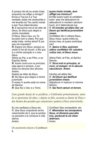 E porque hei de eu andar triste,    quare tristis incédo, dum
enquanto me aflige o inimigo?       afflígit me inimícus?
Envia a Tua luz e a Tua             Emítte lucem tuam et veritátem
verdade; estas me conduzirão e      tuam: ipsa me deduxérunt et
me levarão ao Teu santo monte       adduxérunt in montem sanctum
e aos Teus tabernáculos.            tuum, et in tabernácula tua.
R. E aproximar-me-ei do altar de    R. Et introíbo ad altáre Dei: ad
Deus, do Deus que alegra a          Deum qui lætíficat juventútem
minha mocidade.                     meam.
Ó Deus, Deus meu, eu Te             Confitébor tibi in cíthara Deus,
louvarei com a cítara. Por que      Deus meus: quare tristis es,
estás triste, minha alma? E por     ánima mea, et quare contúrbas
que me inquietas?                   me?
R. Espera em Deus, porque eu        R. Spera in Deo, quóniam
ainda O hei de louvar, a Ele que    adhuc confitébor illi: salutáre
é a minha salvação e o meu          vultus mei, et Deus meus.
Deus.
Glória ao Pai, e ao Filho, e ao     Glória Patri, et Fílio, et Spíritui
Espírito Santo.                     Sancto.
R. Assim como era no princípio,     R. Sicut erat in princípio, et
seja agora e sempre, e por          nunc, et semper: et in sǽcula
todos os séculos dos séculos.       sæculórum. Ámen.
Amém.
Subirei ao Altar de Deus.           Introíbo ad altáre Dei.
R. Do Deus que alegra a minha       R. Ad Deum qui lætíficat
juventude.                          juventútem meam.
O nosso  auxílio está no nome      Adjutórium  nostrum in nómine
do Senhor.                          Dómini.
R. Que fez o Céu e a Terra.         R. Qui fecit cælum et terram.

Com grande desejo de se purificar, o Celebrante primeiramente, antes
de se aproximar do altar, e depois os fiéis, acusam-se diante de Deus e
dos Santos dos pecados que cometeram e pedem a Deus misericórdia.

Eu me confesso a Deus etc.          Confíteor Deo omnipoténti, etc.
R. Que Deus onipotente tenha        R. Misereátur tui omnípotens
misericórdia de ti, que te perdoe   Deus, et dimíssis peccátis
os pecados e te conduza à vida      tuis, perducát te ad vitam
eterna.                             ætérnam.
Amém.                               Amen.

Os assistentes dizem o Confiteor:
8
 