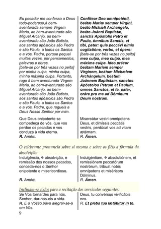 Eu pecador me confesso a Deus       Confíteor Deo omnipoténti,
todo-poderoso,à bem-                beátæ Maríæ semper Vírgini,
aventurada sempre Virgem            beáto Michæli Archangelo,
Maria, ao bem-aventurado são        beáto Joánni Baptístæ,
Miguel Arcanjo, ao bem-             sanctis Apóstolis Petro et
aventurado são João Batista,        Paulo, ómnibus Sanctis, et
aos santos apóstolos são Pedro      tibi, pater: quia peccávi nimis
e são Paulo, a todos os Santos      cogitatióne, verbo, et ópere:
e a vós, Padre, porque pequei       [bate-se por três vezes no peito]
muitas vezes, por pensamentos,      mea culpa, mea culpa, mea
palavras e obras,                   máxima culpa. Ídeo précor
[bate-se por três vezes no peito]   beátam Maríam semper
por minha culpa, minha culpa,       Vírginem, beátum Michælem
minha máxima culpa. Portanto,       Archángelum, beátum
rogo à bem-aventurada Virgem        Joánnem Baptístam, sanctos
Maria, ao bem-aventurado são        Apóstolos Petrum et Paulum,
Miguel Arcanjo, ao bem-             omnes Sanctos, et te, pater,
aventurado são João Batista,        oráre pro me ad Dóminum
aos santos apóstolos são Pedro      Deum nostrum.
e são Paulo, a todos os Santos
e a vós, Padre, que rogueis a
Deus Nosso Senhor por mim.
Que Deus onipotente se              Misereátur vestri omnípotens
compadeça de vós, que vos           Deus, et dimíssis peccátis
perdoe os pecados e vos             vestris, perdúcat vos ad vitam
conduza à vida eterna.              ætérnam.
R. Amém.                            R. Ámen.

O celebrante pronuncia sobre si mesmo e sobre os fiéis a fórmula da
absolvição:
Indulgência,  absolvição, e        Indulgéntiam,  absolutiónem, et
remissão dos nossos pecados,        remissiónem peccatórum
conceda-nos o Senhor                nostrórum, tríbuat nobis
onipotente e misericordioso.        omnípotens et miséricors
                                    Dóminus.
R. Amém.                            R. Ámen.

Inclinam-se todos para a recitação dos versículos seguintes:
Se Vos tornardes para nós,          Deus, tu convérsus vivificábis
Senhor, dar-nos-eis a vida.         nos.
R. E o Vosso povo alegrar-se-á      R. Et plebs tua lætábitur in te.
em Vós.
9
 