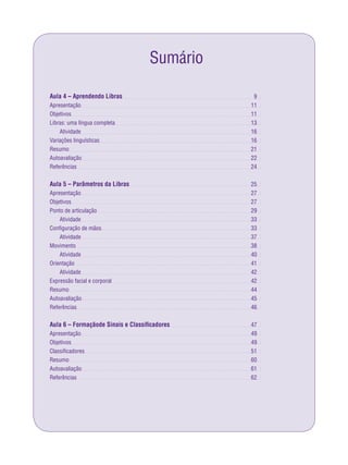 Sumário
Aula 4 – Aprendendo Libras
Apresentação
Objetivos
Libras: uma língua completa
Atividade
Variações linguísticas
Resumo
Autoavaliação
Referências
Aula 5 – Parâmetros da Libras
Apresentação
Objetivos
Ponto de articulação
Atividade
Conﬁguração de mãos
Atividade
Movimento
Atividade
Orientação
Atividade
Expressão facial e corporal
Resumo
Autoavaliação
Referências
Aula 6 – Formaçãode Sinais e Classiﬁcadores
Apresentação
Objetivos
Classiﬁcadores
Resumo
Autoavaliação
Referências
9
11
11
13
16
16
21
22
24
25
27
27
29
33
33
37
38
40
41
42
42
44
45
46
47
49
49
51
60
61
62
 