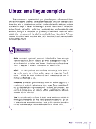 Saiba mais
Aula 4 Aprendendo Libras 13
Libras: uma língua completa
Os estudos sobre as línguas de sinais, principalmente aqueles realizados nos Estados
Unidos durante os anos sessenta e setenta do século passado, ampliaram nosso conceito de
língua, indo além da modalidade oral auditiva e introduzindo, também, as línguas gestuais.
Durante muito tempo os estudos sobre as línguas de sinais preocuparam-se em comparar
as duas formas – oral auditiva e gesto-visual – evidenciado suas semelhanças e diferenças.
Entretanto, as línguas de sinais apareciam quase sempre subordinadas à língua oral auditiva
de cada país, e só recentemente elas adquiriram o status de língua independente. As línguas
de sinais, amplamente aceitas e utilizadas pelos surdos, também passaram a ser reconhecidas
como sua língua natural.
Gesto: movimento espontâneo, voluntário ou involuntário, do corpo, espe-
cialmente das mãos, braços e cabeça que revela estado psicológico ou in-
tenção de exprimir ou realizar algo. O gesto é igualmente uma forma de dar
ênfase ao discurso na interação comunicativa dos interlocutores.
Mímica: arte de exprimir os pensamentos e sentimentos, imitar seres e
representar objetos por meio de gestos, expressões corporais e fisionô-
micas. O mímico é o artista que comunica e se faz entender por meio da
mímica sem fazer uso da fala.
Pantomima: é um teatro gestual que faz o menor uso possível de palavras e
o maior uso de gestos. É a arte de narrar com o corpo. É uma modalidade cê-
nica que se diferencia da expressão corporal e da dança, basicamente é a arte
objetiva da mímica, sendo um excelente artifício para comediantes, cômicos,
palhaços, atores e bailarinos.
Sinal: é o signo linguístico na língua de sinais, o qual contém uma unidade de
informação convencionada por meio gestual pela comunidade surda e que ser-
ve para comunicar algo a alguém. Assim, o sinal se difere do gesto espontâneo
pelo seu caráter de código compartilhado e estruturado em uma língua.
 
