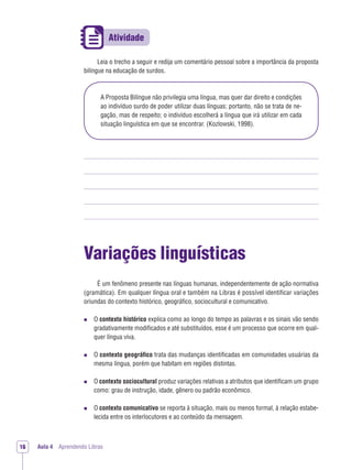 Aula 4 Aprendendo Libras16
Leia o trecho a seguir e redija um comentário pessoal sobre a importância da proposta
bilíngue na educação de surdos.
A Proposta Bilíngue não privilegia uma língua, mas quer dar direito e condições
ao indivíduo surdo de poder utilizar duas línguas; portanto, não se trata de ne-
gação, mas de respeito; o indivíduo escolherá a língua que irá utilizar em cada
situação linguística em que se encontrar. (Kozlowski, 1998).
Variações linguísticas
É um fenômeno presente nas línguas humanas, independentemente de ação normativa
(gramática). Em qualquer língua oral e também na Libras é possível identiﬁcar variações
oriundas do contexto histórico, geográﬁco, sociocultural e comunicativo.
O contexto histórico explica como ao longo do tempo as palavras e os sinais vão sendo
gradativamente modiﬁcados e até substituídos, esse é um processo que ocorre em qual-
quer língua viva.
O contexto geográﬁco trata das mudanças identiﬁcadas em comunidades usuárias da
mesma língua, porém que habitam em regiões distintas.
O contexto sociocultural produz variações relativas a atributos que identiﬁcam um grupo
como: grau de instrução, idade, gênero ou padrão econômico.
O contexto comunicativo se reporta à situação, mais ou menos formal, à relação estabe-
lecida entre os interlocutores e ao conteúdo da mensagem.
 