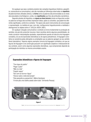 Aula 4 Aprendendo Libras 17
Em qualquer que seja o contexto produtor das variações linguísticas (histórico, geográﬁ-
co, sociocultural ou comunicativo), elas são marcadas por diferenças observadas no repertório
de palavras/sinais utilizados (léxico), na forma como as palavras são pronunciadas ou os sinais
são executados (morfológico) e, ainda, nos signiﬁcados que lhes são atribuídos (semântico).
Segundo estudos da linguística, os signos ou itens lexicais (sinais na língua dos surdos
ou palavras na língua dos ouvintes) expressam ideias, ações ou conceitos, que podem ter dife-
rentes signiﬁcados, conforme o contexto. “Os signos são assim instrumentos de comunicação
e representação, na medida em que, com eles, conﬁguramos linguisticamente a realidade e
distinguimos os objetos entre si” (VILELA; KOCH, 2001).
Em qualquer situação comunicativa o contexto se torna fundamental na produção de
sentidos; ele permite preencher lacunas e fazer escolhas dentre algumas possibilidades, de
modo a produzir interpretações ajustadas, especialmente quando se trata de uma linguagem
conotativa, do uso de expressões idiomáticas ou de signos polissêmicos. A linguagem cono-
tativa se caracteriza pelas alterações ou ampliações que as palavras agregam ao seu sentido
literal (denotativo). Vejamos alguns exemplos comuns da linguagem conotativa, em que as
ﬁguras de linguagem e de construção possuem um signiﬁcado subjetivo e indissociável de
seu contexto, assim como algumas expressões idiomáticas, cuja compreensão depende da
participação do indivíduo na mesma comunidade usuária.
Expressões idiomáticas e ﬁguras de linguagem
“Tirar água do joelho”
“Pagar o pato”
“Mão na roda”
“Engolir sapos”
“Dar com os burros n’água”
“Chorar sobre o leite derramado”
“Eles passarão eu passarinho” (Mário Quintana)
“A neve pôs uma toalha calada sobre tudo” (Fernando Pessoa)
Figura 2
Fonte: <http://beerevolutionss.blogspot.com/2008/12/pequeno-dicionario-de-expresses.html>. Acesso em: 18 out. 2011.
 