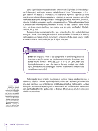 Saiba mais
Aula 4 Aprendendo LibrasAula 4 Aprendendo Libras18
Como sugerem os exemplos demostrados anteriormente (Expressões idiomáticas e ﬁgu-
ras de linguagem), seria ilógico fazer uma tradução literal da Língua Portuguesa para a Libras,
pois o sentido não é óbvio na cultura surda por duas razões. A primeira é porque não existe
relação unívoca de sentido entre as palavras e os sinais. A segunda, porque as expressões
idiomáticas e as ﬁguras de linguagem e de construção (metáforas, metonímias, aliteração,
sínquise etc.) são produzidas em padrões culturais especíﬁcos. “A Língua Brasileira de Sinais
é, antes de tudo, uma imagem do pensamento do surdo. Por isso, a palavra e o sinal muitas
vezes não têm o mesmo signiﬁcado e um mesmo sinal tem vários signiﬁcados” (KOJIMA;
SEGALA, s/d, p. 108).
Outro aspecto que precisamos entender é que a sintaxe da Libras difere bastante da Língua
Portuguesa, isto é, a forma de organizar os sinais em um enunciado (frase, oração ou período)
na Libras depende mais do contexto comunicativo (encadeamento das ideias; assunto tratado
e interação entre os interlocutores) do que de regras inﬂexíveis.
Sintaxe em linguística refere-se ao “componente do sistema linguístico que
determina as relações formais que interligam os constituintes da sentença, atri-
buindo-lhe uma estrutura” (HOUAISS, 2007, p. 2581). Em Libras, refere-se à
disposição dos sinais na frase e das frases no discurso, incluindo a sua relação
lógica, entre as múltiplas combinações possíveis para transmitir um signiﬁcado
completo e compreensível.
Podemos abordar as variações linguísticas do ponto de vista da relação entre signo e
signiﬁcado. O signo é a unidade linguística (sinal ou palavra) que a representação simbólica de
algo, cujo signiﬁcado pode ser de natureza denotativa ou conotativa. A Libras, como a Língua
Portuguesa, apresenta variações linguísticas determinadas pela existência de um mesmo sinal
com signiﬁcados diferentes (polissemia), ou de sinais diferentes que remetem um mesmo
signiﬁcado (sinonímia).
Semântica é o “ramo da
linguística que se ocupa
do estudo da signiﬁcação
como parte dos sistemas das
línguas naturais” (HOUAISS,
2007, p. 2540). Em Libras é o
signiﬁcado que o sinal assume
nas interações comunicativas
com os surdos. Sinonímia é
a relação estabelecida entre
signos linguísticos diferentes
com signiﬁcado semelhante.
Polissemia é a presença de
mais de um signiﬁcado para
um mesmo signo linguístico.
 