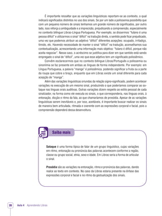 Saiba mais
Aula 4 Aprendendo Libras20
É importante ressaltar que as variações linguísticas reportam-se ao contexto, o qual
indicará significados distintos no uso dos sinais. Se por um lado a polissemia possibilita que
com um pequeno número de sinais tenhamos um grande número de signiﬁcados, por outro
lado, isso reforça a ambiguidade e a imprecisão, prejudicando a compreensão, especialmente
no contexto bilíngue Libras-Língua Portuguesa. Por exemplo, se dissermos “fulano é uma
pessoa difícil” e utilizarmos o sinal “difícil” na tradução direta, o sentido pode ﬁcar prejudicado,
uma vez que podemos atribuir ao adjetivo “difícil” diferentes acepções: ocupado, irritadiço,
tímido, etc. Havendo necessidade de manter o sinal “difícil” na tradução, aconselhamos sua
contextualização, acrescentando uma informação mais objetiva: “fulano é difícil, porque não
aceita negociar”. Nesse caso, o acréscimo se justiﬁca para dizer em que sentido está sendo
empregado o sinal de “difícil”, uma vez que esse adjetivo tem um signiﬁcado polissêmico.
Convêm esclarecermos que no contexto bilíngue Libras/Português a polissemia ou
sinonímia se faz presente em ambas as línguas de forma independente. Por exemplo: em
Língua Portuguesa, a palavra “manga” é polissêmica, podendo signiﬁcar a fruta ou a parte
da roupa que cobre o braço, enquanto que em Libras existe um sinal diferente para cada
acepção de “manga”.
Além das variações linguísticas oriundas da relação signo-signiﬁcado, podem acontecer
variações na execução de um mesmo sinal, produzindo o que poderíamos comparar ao so-
taque nas línguas orais auditivas. Outras variações dizem respeito ao estilo pessoal de cada
sinalizador, na forma como ele executa os sinais, o que corresponderia, nas línguas orais, à
entonação, dicção e ritmo da fala, ao que chamaríamos de prosódia. Apesar de as variações
linguísticas serem inevitáveis e, por isso, aceitáveis, é importante buscar realizar os sinais
de maneira bem articulada, ritmada e coerente com as expressões corporal e facial, pois a
compreensão dependerá dessa desenvoltura.
Sotaque é uma forma típica de falar de um grupo linguístico, cujas variações
em ritmo, entonação ou pronúncia das palavras acontecem conforme a região,
classe ou grupo social, etnia, sexo e idade. Em Libras seria a forma de articular
o sinal.
Prosódia são as variações na entonação, ritmo e pronúncia das palavras, dando
realce ao texto em contexto. No caso da Libras estaria presente na ênfase das
expressões corporal e facial e no ritmo da gestualização dos sinais.
 