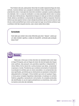 Resumo
Aula 4 Aprendendo Libras 21
Para ﬁnalizar esta aula, pode parecer óbvio falar do caráter espacial da língua de sinais,
contudo, é preciso destacar que a posição do sinalizador é fator imprescindível para a com-
preensão dos sinais. A execução dos sinais deve considerar a posição e a postura adequadas
do sinalizador, isto é, o corpo do sinalizador e os sinais executados devem estar no campo
de visão do(s) interlocutor(es). Dependendo do ângulo de visão que se tenha do sinalizador
(frente, lateral) ou da distância, a compreensão do sinal pode ser difícil ou impossível. Devemos
lembrar que esse aspecto merece a maior atenção do professor que faz uso da Libras em sala
de aula, sendo aconselhável que o aluno surdo ocupe seu lugar nas primeiras carteiras e que
o professor evite falar enquanto escreve, caso o aluno realize leitura labial.
Curiosidade
Você sabia que existem dois sinais diferentes para dizer “abacaxi”, sendo que
um deles também signiﬁca a cidade de Aracati/CE, conhecida pela produção
dessa fruta?
Nesta aula, vimos que a Libras não deve ser estudada tendo como base
a Língua Portuguesa, pois as línguas de sinais não são derivações das línguas
orais auditivas, elas possuem uma gramática especíﬁca e independente. A
Libras reﬂete a forma natural de o surdo processar suas ideias, compreender
e expressar o mundo. Percebemos que o contexto comunicativo é fundamental
na produção de sentidos para os sinais executados e na compreensão dos
seus signiﬁcados, permitindo que os interlocutores se expressem e interpretem
adequadamente a mensagem. Vimos também que como em qualquer língua,
a Libras possui variações linguísticas relacionadas a mudanças no contexto
histórico, geográﬁco, sociocultural e comunicativo. As variações produzidas
são identiﬁcadas no uso de signos polissêmicos ou sinonímicos, bem como
na maneira como eles são realizados.
 