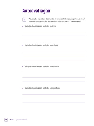 1
Aula 4 Aprendendo Libras22
Autoavaliação
As variações linguísticas são oriundas de contextos históricos, geográﬁcos, sociocul-
turais e comunicativos, descreva com suas palavras o que você compreende por:
Variações linguísticas em contextos históricos
Variações linguísticas em contextos geográﬁcos
Variações linguísticas em contextos socioculturais
Variações linguísticas em contextos comunicativos
 