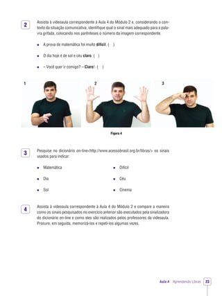 2
3
4
Aula 4 Aprendendo Libras 23
Assista à videoaula correspondente à Aula 4 do Módulo 2 e, considerando o con-
texto da situação comunicativa, identiﬁque qual o sinal mais adequado para a pala-
vra grifada, colocando nos parênteses o número da imagem correspondente.
A prova de matemática foi muito difícil. ( )
O dia hoje é de sol e céu claro. ( )
– Você quer ir comigo? – Claro!. ( )
Figura 4
1 2 3
Pesquise no dicionário on-line<http://www.acessobrasil.org.br/libras/> os sinais
usados para indicar:
Matemática
Dia
Sol
Difícil
Céu
Cinema
Assista à videoaula correspondente à Aula 4 do Módulo 2 e compare a maneira
como os sinais pesquisados no exercício anterior são executados pela sinalizadora
do dicionário on-line e como eles são realizados pelos professores da videoaula.
Procure, em seguida, memorizá-los e repeti-los algumas vezes.
 