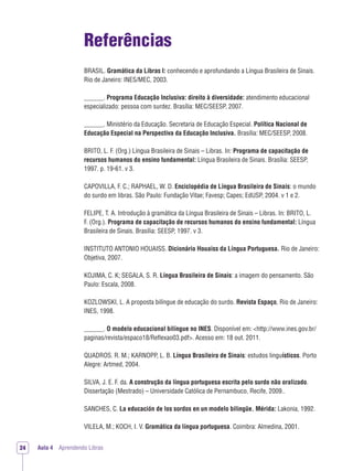 Aula 4 Aprendendo Libras24
Referências
BRASIL. Gramática da Libras I: conhecendo e aprofundando a Língua Brasileira de Sinais.
Rio de Janeiro: INES/MEC, 2003.
______. Programa Educação Inclusiva: direito à diversidade: atendimento educacional
especializado: pessoa com surdez. Brasília: MEC/SEESP, 2007.
______. Ministério da Educação. Secretaria de Educação Especial. Política Nacional de
Educação Especial na Perspectiva da Educação Inclusiva. Brasília: MEC/SEESP, 2008.
BRITO, L. F. (Org.) Língua Brasileira de Sinais – Libras. In: Programa de capacitação de
recursos humanos do ensino fundamental: Língua Brasileira de Sinais. Brasília: SEESP,
1997. p. 19-61. v 3.
CAPOVILLA, F. C.; RAPHAEL, W. D. Enciclopédia de Língua Brasileira de Sinais: o mundo
do surdo em libras. São Paulo: Fundação Vitae; Favesp; Capes; EdUSP, 2004. v 1 e 2.
FELIPE, T. A. Introdução à gramática da Língua Brasileira de Sinais – Libras. In: BRITO, L.
F. (Org.). Programa de capacitação de recursos humanos do ensino fundamental: Língua
Brasileira de Sinais. Brasília: SEESP, 1997. v 3.
INSTITUTO ANTONIO HOUAISS. Dicionário Houaiss da Língua Portuguesa. Rio de Janeiro:
Objetiva, 2007.
KOJIMA, C. K; SEGALA, S. R. Língua Brasileira de Sinais: a imagem do pensamento. São
Paulo: Escala, 2008.
KOZLOWSKI, L. A proposta bilíngue de educação do surdo. Revista Espaço, Rio de Janeiro:
INES, 1998.
______. O modelo educacional bilíngue no INES. Disponível em: <http://www.ines.gov.br/
paginas/revista/espaco18/Reﬂexao03.pdf>. Acesso em: 18 out. 2011.
QUADROS. R. M.; KARNOPP, L. B. Língua Brasileira de Sinais: estudos linguísticos. Porto
Alegre: Artmed, 2004.
SILVA, J. E. F. da. A construção da língua portuguesa escrita pelo surdo não oralizado.
Dissertação (Mestrado) – Universidade Católica de Pernambuco, Recife, 2009..
SANCHES, C. La educación de los sordos en un modelo bilingüe. Mérida: Lakonia, 1992.
VILELA, M.; KOCH, I. V. Gramática da língua portuguesa. Coimbra: Almedina, 2001.
 