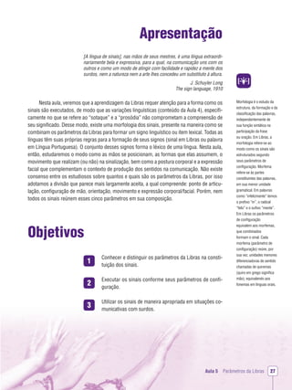1
2
3
Morfologia é o estudo da
estrutura, da formação e da
classiﬁcação das palavras,
independentemente de
sua função sintática na
participação da frase
ou oração. Em Libras, a
morfologia refere-se ao
modo como os sinais são
estruturados segundo
seus parâmetros de
conﬁguração. Morfema
refere-se às partes
constituintes das palavras,
em sua menor unidade
gramatical. Em palavras
como “infelizmente” temos
o preﬁxo “in”, o radical
“feliz” e o suﬁxo “mente”.
Em Libras os parâmetros
de conﬁguração
equivalem aos morfemas,
que combinados
formam o sinal. Cada
morfema (parâmetro de
conﬁguração) reúne, por
sua vez, unidades menores
diferenciadoras de sentido
chamadas de quiremas
(quiro em grego signiﬁca
mão), equivalendo aos
fonemas em línguas orais.
Aula 5 Parâmetros da Libras 27
Apresentação
[A língua de sinais], nas mãos de seus mestres, é uma língua extraordi-
nariamente bela e expressiva, para a qual, na comunicação uns com os
outros e como um modo de atingir com facilidade e rapidez a mente dos
surdos, nem a natureza nem a arte lhes concedeu um substituto à altura.
J. Schuyler Long
The sign language, 1910
Nesta aula, veremos que a aprendizagem da Libras requer atenção para a forma como os
sinais são executados, de modo que as variações linguísticas (conteúdo da Aula 4), especiﬁ-
camente no que se refere ao “sotaque” e a “prosódia” não comprometam a compreensão de
seu signiﬁcado. Desse modo, existe uma morfologia dos sinais, presente na maneira como se
combinam os parâmetros da Libras para formar um signo linguístico ou item lexical. Todas as
línguas têm suas próprias regras para a formação de seus signos (sinal em Libras ou palavra
em Língua Portuguesa). O conjunto desses signos forma o léxico de uma língua. Nesta aula,
então, estudaremos o modo como as mãos se posicionam, as formas que elas assumem, o
movimento que realizam (ou não) na sinalização, bem como a postura corporal e a expressão
facial que complementam o contexto de produção dos sentidos na comunicação. Não existe
consenso entre os estudiosos sobre quantos e quais são os parâmetros da Libras, por isso
adotamos a divisão que parece mais largamente aceita, a qual compreende: ponto de articu-
lação, conﬁguração de mão, orientação, movimento e expressão corporal/facial. Porém, nem
todos os sinais reúnem esses cinco parâmetros em sua composição.
Objetivos
Conhecer e distinguir os parâmetros da Libras na consti-
tuição dos sinais.
Executar os sinais conforme seus parâmetros de conﬁ-
guração.
Utilizar os sinais de maneira apropriada em situações co-
municativas com surdos.
 