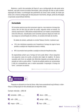 2Atividade
Aula 5 Parâmetros da Libras 37
Notamos, a partir dos exemplos da Figura 6, que a conﬁguração de mão pode variar
bastante, seja pelo número de dedos ﬂexionados, pela contração da mão ou pelo contato/
separação dos dedos. A combinação dos parâmetros da Libras é bem variada, de modo que
sinais com a mesma conﬁguração de mão possuem movimento, direção, ponto de articulação
e expressão corporal/facial distintos.
Curiosidade
Os fumantes passivos que não consomem cigarros, mas respiram a fumaça dos
outros, têm um alto risco de sofrer de surdez, segundo revela um estudo. Os
autores examinaram 3.300 adultos estadunidenses com idades compreendidas
entre 20 e 69 anos, classiﬁcados como fumantes passivos depois de medir em
seu sangue as concentrações de cotinina, um produto derivado da nicotina.
Os dados do estudo, publicado na revista Tobacco Control, revelaram que:
14% dos indivíduos expostos com frequência à fumaça do cigarro havia
perdido a audição nas frequências baixas e médias;
46% da amostra havia perdido a audição na faixa de frequências altas.
Os especialistas acham que a fumaça do fumo pode afetar o ﬂuxo sanguíneo
nos pequenos vasos do ouvido, privando este órgão de oxigênio. Os danos
causados pelo fumo na audição são diferentes daqueles provocados pela ex-
posição ao ruído ou pela velhice. “A perda de audição poderia ser acrescentada
à lista de consequências para a saúde associadas à exposição à fumaça do
fumo”, concluem os autores.
Fonte: http://www.jkg.com.br/curiosidades/660/a-fumaca-do-cigarro-provoca-surdez
Pesquise no dicionário on-line de Libras <http://www.acessobrasil.org.br/libras/> e iden-
tiﬁque a conﬁguração de mão utilizada para os seguintes sinais:
Exemplo: televisão – (CM) 38
a) borboleta – (CM) ____
b) café – (CM) ____
c) magro – (CM) ____
d) altura – (CM) ____
e) perigo – (CM) ____
f) faca – (CM) ____
 