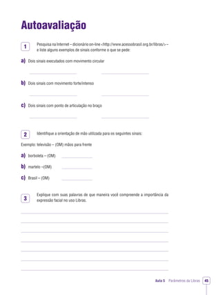 Aula 5 Parâmetros da Libras 45
Autoavaliação
Pesquisa na Internet – dicionário on-line <http://www.acessobrasil.org.br/libras/>–
e liste alguns exemplos de sinais conforme o que se pede:
a) Dois sinais executados com movimento circular
b) Dois sinais com movimento forte/intenso
c) Dois sinais com ponto de articulação no braço
Identiﬁque a orientação de mão utilizada para os seguintes sinais:
Exemplo: televisão – (OM) mãos para frente
a) borboleta – (OM)
b) martelo –(OM)
c) Brasil – (OM)
Explique com suas palavras de que maneira você compreende a importância da
expressão facial no uso Libras.
1
2
3
 