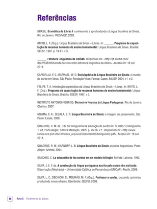 Aula 5 Parâmetros da Libras46
Referências
BRASIL. Gramática da Libras I: conhecendo e aprofundando a Língua Brasileira de Sinais.
Rio de Janeiro: INES/MEC, 2003.
BRITO, L. F. (Org.). Língua Brasileira de Sinais – Libras. In: ______. Programa de capaci-
tação de recursos humanos do ensino fundamental: Língua Brasileira de Sinais. Brasília:
SEESP, 1997. p. 19-61. v 3.
______. Estrutura Linguística da LIBRAS. Disponível em: <http://pt.scribd.com/
doc/2538359/lucinda-ferreira-brito-estrutura-lingustica-da-libras>. Acesso em: 18 out.
2011.
CAPOVILLA, F. C.; RAPHAEL, W. D. Enciclopédia de Língua Brasileira de Sinais: o mundo
do surdo em libras. São Paulo: Fundação Vitae; Favesp; Capes; EdUSP, 2004. v 1 e 2.
FELIPE, T. A. Introdução à gramática da Língua Brasileira de Sinais – Libras. In: BRITO, L.
F. (Org.). Programa de capacitação de recursos humanos do ensino fundamental: Língua
Brasileira de Sinais. Brasília: SEESP, 1997. v 3.
INSTITUTO ANTONIO HOUAISS. Dicionário Houaiss da Língua Portuguesa. Rio de Janeiro:
Objetiva, 2007.
KOJIMA, C. K.; SEGALA, S. R. Língua Brasileira de Sinais: a imagem do pensamento. São
Paulo: Escala, 2008.
QUADROS, R. M. de. O bi do bilinguismo na educação de surdos In: SURDEZ e bilingüismo.
1. ed. Porto Alegre: Editora Mediação, 2005. p. 26-36. v 1. Disponível em: <http://www.
ronice.cce.prof.ufsc.br/index_arquivos/Documentos/bilinguismo.pdf>. Acesso em: 18 out.
2011.
QUADROS. R. M.; KARNOPP, L. B. Língua Brasileira de Sinais: estudos linguísticos. Porto
Alegre: Artmed, 2004.
SANCHES, C. La educación de los sordos em un modelo bilingüe. Mérida: Lakonia, 1992.
SILVA, J. E. F. da. A construção da língua portuguesa escrita pelo surdo não oralizado.
Dissertação (Mestrado) – Universidade Católica de Pernambuco (UNICAP), Recife, 2009.
SILVA, L. C.; DECHICHI, C.; MOURÃO, M. P. (Org.). Professor e surdez: cruzando caminhos
produzindo novos olhares. Uberlândia: EDUFU, 2009.
 