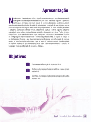1
2
3
Aula 6 Formação de Sinais e Classiﬁcadores 49
Apresentação
N
as Aulas 4 e 5 aprendemos sobre o signiﬁcado dos sinais para uma língua de modali-
dade gesto visual e os parâmetros básicos para a sua execução, segundo a gramática
da Libras. A formação dos sinais resulta da combinação de seus parâmetros, sendo
que alguns sinais podem derivar da união de outros sinais, a exemplo do que acontece com as
palavras compostas nas línguas orais. Como em qualquer língua, os sinais também pertencem
a categorias gramaticais distintas: verbos, substantivos, adjetivos e outros. Algumas categorias
gramaticais como artigos, conjunções e preposições não existem na Libras. Porém, há outra
categoria na Libras, que não existe na Língua Portuguesa, chamada de classiﬁcadores. Trata-se
de conﬁgurações especíﬁcas de mãos – sinalizadas junto ao verbo, ao sujeito da oração ou
ao objeto/coisa referente –, que atuam complementando o sinal com informação de número,
gênero ou propriedade física do objeto a que se refere. O conteúdo da Aula 6 será ampliado
no próximo módulo, no qual abordaremos mais sobre a estrutura morfológica e sintática da
Libras por meio da elaboração de pequenos diálogos.
Objetivos
Compreender a formação de sinais na Libras.
Conhecer alguns classiﬁcadores na Libras e a sua função
gramatical.
Identiﬁcar alguns classiﬁcadores e as situações adequadas
para seu uso.
 