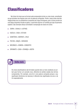 Saiba mais
Aula 6 Formação de Sinais e Classiﬁcadores 51
Classiﬁcadores
Na Libras há sinais que se formam pela composição de dois ou mais sinais, semelhante
ao que acontece nas línguas orais com as palavras compostas. Porém, esses sinais não têm
relação direta com os substantivos compostos da Língua Portuguesa, pois a Libras provém de
uma lógica linguística focada no gesto, o qual tenta exprimir um sentido que seja visualmente
captável. São exemplos dessa iconicidade e composição de sinais em Libras:
ZEBRA = CAVALO + LISTRAS
ESCOLA = CASA + ESTUDO
CEMITÉRIO = MORRER + CRUZ
FRUTAS = MAÇÃ + VARIADOS
MECÂNICO = HOMEM + CONSERTO
ORFANATO = CASA + CRIANÇA + ADOTA
Os sinais classiﬁcadores são formados quando dois ou mais vocábulos se jun-
tam para formar um conceito novo, diferente do sentido isolado dos termos
componentes. Por exemplo, arco-íris é uma palavra composta porque o seu
signiﬁcado (fenômeno da natureza) é diferente dos signiﬁcados de arco e de
íris separadamente.
 