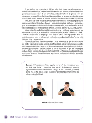 Aula 6 Formação de Sinais e Classiﬁcadores56
Exemplo 1: Para dizermos “Feche a porta, por favor”, não é necessário fazer
um sinal para “fechar” e outro sinal para “porta”. Nesse caso, os sinais se
aglutinam formando um classiﬁcador e o artigo “a” não é sinalizado, porque na
Libras não se faz uso de artigos para deﬁnir gênero (masculino/feminino) ou
número (singular/plural).
É preciso dizer que a combinação utilizada entre sinais para a marcação de gênero se
aproxima mais da aposição das palavras macho e fêmea que fazemos em português quando
queremos esclarecer o sexo de um referente que não admita ﬂexão de gênero, como em
cobra macho ou jacaré fêmea. Na Libras, há a possibilidade de variação na ordem dos sinais,
facultando aos sinais “homem” ou “mulher” de serem realizados antes ou depois do referente.
Em Libras não existe ﬂexão de gênero (masculino/feminino), número (singular/plural)
ou grau (aumentativo/diminutivo). Quando é necessário especiﬁcar o gênero, o número ou o
grau, incorpora-se aos sinais outros sinais que assumem esse ﬁm, que são chamados de sinais
classiﬁcadores quando utilizados nesse contexto. Exemplo: “casinha” (CASA + PEQUEN@)
Ainda sobre a formação de sinais é importante observar a existência de alguns verbos que
resultam da combinação de outros sinais, como no caso de “acreditar” (SABER+ESTUDAR).
Entretanto, essas formas de composição ainda estão em estudo pelos linguistas da Libras, não
havendo consenso entre os autores mais conhecidos como Quadros, Strobel, Ferreira Brito,
Capovilla, Tanya Felipe e outros.
Partindo dos estudos já sistematizados em Libras, podemos dizer que os classiﬁcadores
são modos especiais de realizar um sinal, cuja ﬁnalidade é descrever algumas propriedades
particulares do referente. Em geral, os classiﬁcadores são acréscimos feitos ao sinal para
esclarecer, por exemplo, o tamanho, a forma ou tipo de movimento do que está sendo repre-
sentado. Assim, como explica Quadros; Schmiedt (2006, p. 21) os classiﬁcadores podem ser
usados para “expressar formas de objetos, bem como o movimento e trajetórias percorridos
por tais objetos”.
Figura 3 – Sinais para “Fechar a porta”
 