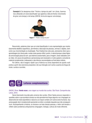 Leituras complementares
Aula 6 Formação de Sinais e Classiﬁcadores 59
Exemplo 5: Se desejamos dizer “Fechar a tampa do pote” em Libras, faremos
isso utilizando um sinal classiﬁcador que aglutina a ideia de fechar (movimento
de girar uma tampa) e de tampa (CM 59, forma de segurar uma tampa).
Figura 7 – “Fechar a tampa do pote”
Resumindo, podemos dizer que um sinal classiﬁcador é uma representação que mostra
claramente detalhes especíﬁcos, permitindo a descrição de pessoas, animais e objetos, bem
como sua movimentação ou localização. Para ﬁnalizarmos esta aula, precisamos dizer que a
aprendizagem da Libras pode, muitas vezes parecer difícil, porém, é natural porque a base lógica
da comunicação passa do som, que estamos acostumados, para a imagem, sinais realizados com
as mãos. Um pouco de paciência e perseverança será necessário e muito ajudará a consulta do
material complementar (videoaulas) e das leituras recomendadas ao ﬁnal deste módulo.
Por último, não é exagero repetir que a ﬂuência na Libras dependerá do quanto você
pratica a partir dos exercícios propostos e de sua interação com outros usuários de língua de
sinais, surdos e ouvintes.
SACKS, Oliver. Vendo vozes: uma viagem ao mundo dos surdos. São Paulo: Companhia das
Letras, 2010.
Numa fascinante incursão pelo universo dos surdos, Oliver Sacks procura responder a
questões sobre o que acontece conosco se não aprendermos língua alguma e se a linguagem se
desenvolve de modo espontâneo e natural ou se requer contato com outros seres humanos. Sua
preocupação não é simplesmente apresentar ao leitor a condição daqueles que não conseguem
ouvir. Acompanhando a história, os dramas e as lutas dessas pessoas, o leitor será levado a
reﬂetir sobre problemas antiquíssimos (linguagem, biologia, cultura) de modo diferente.
 