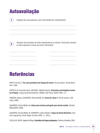 1
2
Aula 6 Formação de Sinais e Classiﬁcadores 61
Autoavaliação
Explique com suas palavras o que você entende por classiﬁcadores.
Pesquise seis exemplos de sinais classiﬁcadores na internet. Você pode consultar
os sites sugeridos e outros que achar interessante.
Referências
BRITO, Ferreira L. Por uma gramática das línguas de sinais. Rio de Janeiro: Tempo Brasi-
leiro, 1995.
CAPOVILLA, Fernando Cesar; RAPHAEL, Walkiria Duarte. Dicionário enciclopédico ilustra-
do trilíngue: Língua de Sinais Brasileira: LIBRAS. São Paulo: EdUSP, 2001. v 2.
PIMENTA, Nelson; QUADROS, Ronice Muller de. Curso de Libras 1. Rio de Janeiro: LSB
Vídeo, 2006.
QUADROS, Ronice Müller de. Ideias para ensinar português para alunos surdos. Brasília:
MEC/SEEPS, 2006.
QUADROS, Ronice Müller de; KARNOPP, Lodenir Becker. Língua de Sinais Brasileira: Estu-
dos Linguísticos. Porto Alegre: Artmed, 2004. v 1. 222 p.
VILELA, M.; KOCH, Ingedore Vilhaça. Gramática da língua portuguesa. Coimbra: Almedina, 2001.
 