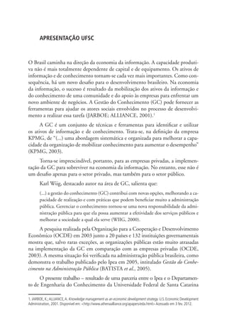 APRESENTAÇÃO UFSC
O Brasil caminha na direção da economia da informação. A capacidade produti-
va não é mais totalmente dependente de capital e de equipamento. Os ativos de
informação e de conhecimento tornam-se cada vez mais importantes. Como con-
sequência, há um novo desafio para o desenvolvimento brasileiro. Na economia
da informação, o sucesso é resultado da mobilização dos ativos da informação e
do conhecimento de uma comunidade e do apoio às empresas para enfrentar um
novo ambiente de negócios. A Gestão do Conhecimento (GC) pode fornecer as
ferramentas para ajudar os atores sociais envolvidos no processo de desenvolvi-
mento a realizar essa tarefa (JARBOE; ALLIANCE, 2001).1
A GC é um conjunto de técnicas e ferramentas para identificar e utilizar
os ativos de informação e de conhecimento. Trata-se, na definição da empresa
KPMG, de “(...) uma abordagem sistemática e organizada para melhorar a capa-
cidade da organização de mobilizar conhecimento para aumentar o desempenho”
(KPMG, 2003).
Torna-se imprescindível, portanto, para as empresas privadas, a implemen-
tação da GC para sobreviver na economia da informação. No entanto, esse não é
um desafio apenas para o setor privado, mas também para o setor público.
Karl Wiig, destacado autor na área de GC, salienta que:
(...) a gestão do conhecimento (GC) contribui com novas opções, melhorando a ca-
pacidade de realização e com práticas que podem beneficiar muito a administração
pública. Gerenciar o conhecimento tornou-se uma nova responsabilidade da admi-
nistração pública para que ela possa aumentar a efetividade dos serviços públicos e
melhorar a sociedade a qual ela serve (WIIG, 2000).
A pesquisa realizada pela Organização para a Cooperação e Desenvolvimento
Econômico (OCDE) em 2003 junto a 20 países e 132 instituições governamentais
mostra que, salvo raras exceções, as organizações públicas estão muito atrasadas
na implementação da GC em comparação com as empresas privadas (OCDE,
2003). A mesma situação foi verificada na administração pública brasileira, como
demonstra o trabalho publicado pelo Ipea em 2005, intitulado Gestão do Conhe-
cimento na Administração Pública (BATISTA et al., 2005).
O presente trabalho – resultado de uma parceria entre o Ipea e o Departamen-
to de Engenharia do Conhecimento da Universidade Federal de Santa Catarina
1. JARBOE, K.;ALLIANCE,A. Knowledge management as an economic development strategy. U.S. Economic Development
Administration, 2001. Disponível em: <http://www.athenaalliance.org/apapers/eda.html> Acessado em 3 fev. 2012.
APRESENTAÇÃO.indd 9 4/19/2012 1:41:51 PM
 