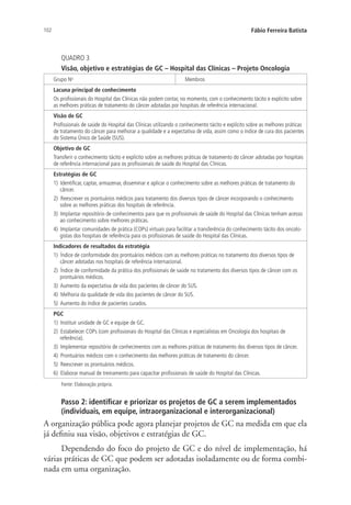 102 Fábio Ferreira Batista
QUADRO 3
Visão, objetivo e estratégias de GC – Hospital das Clínicas – Projeto Oncologia
Grupo No
Membros
Lacuna principal de conhecimento
Os profissionais do Hospital das Clínicas não podem contar, no momento, com o conhecimento tácito e explícito sobre
as melhores práticas de tratamento do câncer adotadas por hospitais de referência internacional.
Visão de GC
Profissionais de saúde do Hospital das Clínicas utilizando o conhecimento tácito e explícito sobre as melhores práticas
de tratamento do câncer para melhorar a qualidade e a expectativa de vida, assim como o índice de cura dos pacientes
do Sistema Único de Saúde (SUS).
Objetivo de GC
Transferir o conhecimento tácito e explícito sobre as melhores práticas de tratamento do câncer adotadas por hospitais
de referência internacional para os profissionais de saúde do Hospital das Clínicas.
Estratégias de GC
1) Identificar, captar, armazenar, disseminar e aplicar o conhecimento sobre as melhores práticas de tratamento do
câncer.
2) Reescrever os prontuários médicos para tratamento dos diversos tipos de câncer incorporando o conhecimento
sobre as melhores práticas dos hospitais de referência.
3) Implantar repositório de conhecimentos para que os profissionais de saúde do Hospital das Clínicas tenham acesso
ao conhecimento sobre melhores práticas.
4) Implantar comunidades de prática (COPs) virtuais para facilitar a transferência do conhecimento tácito dos oncolo-
gistas dos hospitais de referência para os profissionais de saúde do Hospital das Clínicas.
Indicadores de resultados da estratégia
1) Índice de conformidade dos prontuários médicos com as melhores práticas no tratamento dos diversos tipos de
câncer adotadas nos hospitais de referência internacional.
2) Índice de conformidade da prática dos profissionais de saúde no tratamento dos diversos tipos de câncer com os
prontuários médicos.
3) Aumento da expectativa de vida dos pacientes de câncer do SUS.
4) Melhoria da qualidade de vida dos pacientes de câncer do SUS.
5) Aumento do índice de pacientes curados.
PGC
1) Instituir unidade de GC e equipe de GC.
2) Estabelecer COPs (com profissionais do Hospital das Clínicas e especialistas em Oncologia dos hospitais de
referência).
3) Implementar repositório de conhecimentos com as melhores práticas de tratamento dos diversos tipos de câncer.
4) Prontuários médicos com o conhecimento das melhores práticas de tratamento do câncer.
5) Reescrever os prontuários médicos.
6) Elaborar manual de treinamento para capacitar profissionais de saúde do Hospital das Clínicas.
Fonte: Elaboração própria.
Passo 2: identificar e priorizar os projetos de GC a serem implementados
(individuais, em equipe, intraorganizacional e interorganizacional)
A organização pública pode agora planejar projetos de GC na medida em que ela
já definiu sua visão, objetivos e estratégias de GC.
Dependendo do foco do projeto de GC e do nível de implementação, há
várias práticas de GC que podem ser adotadas isoladamente ou de forma combi-
nada em uma organização.
Livro_Fabio_Anexo.indd 102 4/19/2012 1:54:47 PM
 